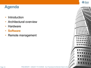 Agenda

       •   Introduction
       •   Architectural overview
       •   Hardware
       •   Software
       •   Remote management




Page: 23             PRELIMINARY - SUBJECT TO CHANGE - Sun Proprietary/Confidential: Need to Know - Sun Employees Only
 