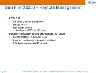 Sun Fire X2250 – Remote Management

       • ILOM 2.0
           > GUI and CLI based management
           > Remote KVMS
           > User access control
               – Local users, LDAP, Active Directory

       • Service Processor based on Aspeed AST2000
           > One 10/100 BaseT Ethernet (RJ45)
           > Serial port multiplexed with system serial port
           > BIOS flash upgrades via SP or host




Page: 27                 PRELIMINARY - SUBJECT TO CHANGE - Sun Proprietary/Confidential: Need to Know - Sun Employees Only
 