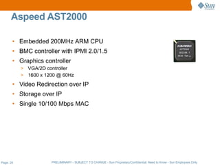 Aspeed AST2000

       • Embedded 200MHz ARM CPU
       • BMC controller with IPMI 2.0/1.5
       • Graphics controller
           > VGA/2D controller
           > 1600 x 1200 @ 60Hz

       • Video Redirection over IP
       • Storage over IP
       • Single 10/100 Mbps MAC




Page: 28              PRELIMINARY - SUBJECT TO CHANGE - Sun Proprietary/Confidential: Need to Know - Sun Employees Only
 