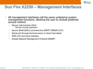 Sun Fire X2250 – Management Interfaces

       • All management interfaces call the same underlying system
         management functions, allowing the user to choose preferred
         access method
           >   Secure web browser (GUI)
                – Remote Console application
           > Secure Shell (SSH) command line (DMTF SMASH CLP)
           > Serial port through terminal server or direct host attach
           > IPMI v2.0 command interface
           > Simple Network Management Protocol (SNMP)




Page: 29                  PRELIMINARY - SUBJECT TO CHANGE - Sun Proprietary/Confidential: Need to Know - Sun Employees Only
 