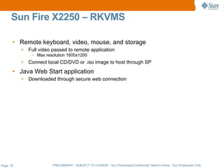Sun Fire X2250 – RKVMS

       • Remote keyboard, video, mouse, and storage
           >   Full video passed to remote application
                – Max resolution 1600x1200
           >   Connect local CD/DVD or .iso image to host through SP
       • Java Web Start application
           >   Downloaded through secure web connection




Page: 30                 PRELIMINARY - SUBJECT TO CHANGE - Sun Proprietary/Confidential: Need to Know - Sun Employees Only
 
