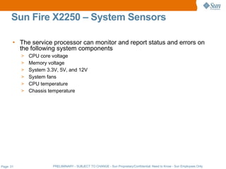 Sun Fire X2250 – System Sensors

       • The service processor can monitor and report status and errors on
         the following system components
           >   CPU core voltage
           >   Memory voltage
           >   System 3.3V, 5V, and 12V
           >   System fans
           >   CPU temperature
           >   Chassis temperature




Page: 31                PRELIMINARY - SUBJECT TO CHANGE - Sun Proprietary/Confidential: Need to Know - Sun Employees Only
 
