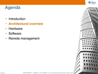 Agenda

          •   Introduction
          •   Architectural overview
          •   Hardware
          •   Software
          •   Remote management




Page: 6                PRELIMINARY - SUBJECT TO CHANGE - Sun Proprietary/Confidential: Need to Know - Sun Employees Only
 