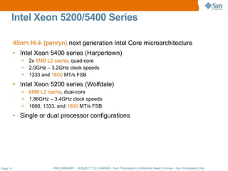 Intel Xeon 5200/5400 Series

          45nm Hi-k (penryn) next generation Intel Core microarchitecture
          • Intel Xeon 5400 series (Harpertown)
             > 2x 6MB L2 cache, quad-core
             > 2.0GHz – 3.2GHz clock speeds
             > 1333 and 1600 MT/s FSB

          • Intel Xeon 5200 series (Wolfdale)
             > 6MB L2 cache, dual-core
             > 1.86GHz – 3.4GHz clock speeds
             > 1066, 1333, and 1600 MT/s FSB

          • Single or dual processor configurations




Page: 9                  PRELIMINARY - SUBJECT TO CHANGE - Sun Proprietary/Confidential: Need to Know - Sun Employees Only
 
