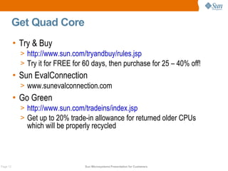 Get Quad Core
          • Try & Buy
            > http://www.sun.com/tryandbuy/rules.jsp
            > Try it for FREE for 60 days, then purchase for 25 – 40% off!
          • Sun EvalConnection
            > www.sunevalconnection.com
          • Go Green
            > http://www.sun.com/tradeins/index.jsp
            > Get up to 20% trade-in allowance for returned older CPUs
              which will be properly recycled



Page 12                           Sun Microsystems Presentation for Customers
 