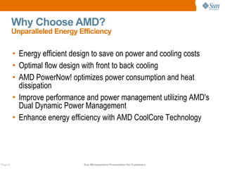 Why Choose AMD?
         Unparalleled Energy Efficiency


         • Energy efficient design to save on power and cooling costs
         • Optimal flow design with front to back cooling
         • AMD PowerNow! optimizes power consumption and heat
           dissipation
         • Improve performance and power management utilizing AMD's
           Dual Dynamic Power Management
         • Enhance energy efficiency with AMD CoolCore Technology




Page 8                        Sun Microsystems Presentation for Customers
 