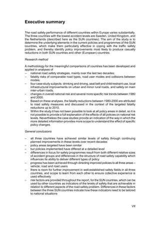 Executive summary

The road safety performance of different countries within Europe varies substantially.
The three countries with the lowest accident levels are Sweden, United Kingdom, and
the Netherlands (described here as the SUN countries). The aim of the study is to
determine the underlying elements in the current policies and programmes of the SUN
countries, which make them particularly effective in coping with the traffic safety
problem, and thereby identify policy improvements most likely to produce casualty
reductions in both SUN countries and other (European) countries.

Research method

A methodology for the meaningful comparisons of countries has been developed and
applied in analyses of
− national road safety strategies, mainly over the last two decades;
− fatality risks of comparable road types, road user modes and collisions between
    modes;
− four case study subjects: drinking and driving, seat belt and child restraint use, local
    infrastructural improvements on urban and minor rural roads, and safety on main
    inter-urban roads;
− changes in overall national risk and several more specific risk trends between 1980
    and 2000.
− Based on these analyses, the fatality reductions between 1980-2000 are attributed
    to road safety measures and discussed in the context of the targeted fatality
    reductions up to 2010.
− Within the study it has not been possible to look at all policy areas in detail, so it is
    not possible to provide a full explanation of the effects of all policies on national risk
    levels. Nevertheless the case studies provide an indication of the way in which the
    more detailed information provides more scope to understand the effect of specific
    policy changes.

General conclusions

−   all three countries have achieved similar levels of safety through continuing
    planned improvements in these levels over recent decades
−   policy areas targeted have been similar
−   but policies implemented have differed at a detailed level
−   differences in focus for safety programmes result from both different relative sizes
    of accident groups and differences in the structure of road safety capability which
    influences its ability to deliver different types of policy
−   progress has been achieved through directing improved policies to all three areas –
    vehicle, road and road users
−   there is room for further improvement in well-established safety fields in all three
    countries, and scope to learn from each other to ensure collective experience is
    used effectively
−   risk factors are provided throughout the report, for the SUN countries, which can be
    used by other countries as indicators of the levels of safety that are achievable in
    relation to different aspects of the road safety problem. Differences in these factors
    between the three SUN countries indicate how these indicators need to be tailored
    to national situations



                                                                                          VII
 