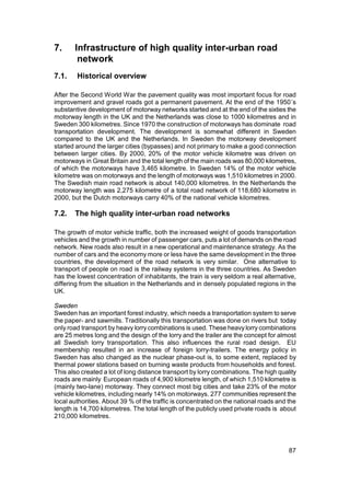 7.     Infrastructure of high quality inter-urban road
        network
7.1.    Historical overview

After the Second World War the pavement quality was most important focus for road
improvement and gravel roads got a permanent pavement. At the end of the 1950´s
substantive development of motorway networks started and at the end of the sixties the
motorway length in the UK and the Netherlands was close to 1000 kilometres and in
Sweden 300 kilometres. Since 1970 the construction of motorways has dominate road
transportation development. The development is somewhat different in Sweden
compared to the UK and the Netherlands. In Sweden the motorway development
started around the larger cities (bypasses) and not primary to make a good connection
between larger cities. By 2000, 20% of the motor vehicle kilometre was driven on
motorways in Great Britain and the total length of the main roads was 80,000 kilometres,
of which the motorways have 3,465 kilometre. In Sweden 14% of the motor vehicle
kilometre was on motorways and the length of motorways was 1,510 kilometres in 2000.
The Swedish main road network is about 140,000 kilometres. In the Netherlands the
motorway length was 2,275 kilometre of a total road network of 118,680 kilometre in
2000, but the Dutch motorways carry 40% of the national vehicle kilometres.

7.2.   The high quality inter-urban road networks

The growth of motor vehicle traffic, both the increased weight of goods transportation
vehicles and the growth in number of passenger cars, puts a lot of demands on the road
network. New roads also result in a new operational and maintenance strategy. As the
number of cars and the economy more or less have the same development in the three
countries, the development of the road network is very similar. One alternative to
transport of people on road is the railway systems in the three countries. As Sweden
has the lowest concentration of inhabitants, the train is very seldom a real alternative,
differing from the situation in the Netherlands and in densely populated regions in the
UK.

Sweden
Sweden has an important forest industry, which needs a transportation system to serve
the paper- and sawmills. Traditionally this transportation was done on rivers but today
only road transport by heavy lorry combinations is used. These heavy lorry combinations
are 25 metres long and the design of the lorry and the trailer are the concept for almost
all Swedish lorry transportation. This also influences the rural road design. EU
membership resulted in an increase of foreign lorry-trailers. The energy policy in
Sweden has also changed as the nuclear phase-out is, to some extent, replaced by
thermal power stations based on burning waste products from households and forest.
This also created a lot of long distance transport by lorry combinations. The high quality
roads are mainly European roads of 4,900 kilometre length, of which 1,510 kilometre is
(mainly two-lane) motorway. They connect most big cities and take 23% of the motor
vehicle kilometres, including nearly 14% on motorways. 277 communities represent the
local authorities. About 39 % of the traffic is concentrated on the national roads and the
length is 14,700 kilometres. The total length of the publicly used private roads is about
210,000 kilometres.




                                                                                       87
 