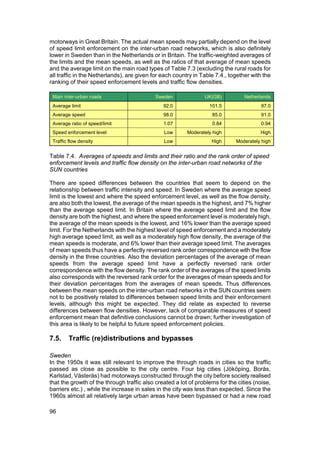 motorways in Great Britain. The actual mean speeds may partially depend on the level
of speed limit enforcement on the inter-urban road networks, which is also definitely
lower in Sweden than in the Netherlands or in Britain. The traffic-weighted averages of
the limits and the mean speeds, as well as the ratios of that average of mean speeds
and the average limit on the main road types of Table 7.3 (excluding the rural roads for
all traffic in the Netherlands), are given for each country in Table 7.4., together with the
ranking of their speed enforcement levels and traffic flow densities.

 Main inter-urban roads                     Sweden              UK(GB)           Netherlands
 Average limit                                 92.0               101.5                 97.0
 Average speed                                 98.0                85.0                 91.0
 Average ratio of speed/limit                  1.07                0.84                 0.94
 Speed enforcement level                       Low       Moderately high               High
 Traffic flow density                          Low                 High      Moderately high


Table 7.4. Averages of speeds and limits and their ratio and the rank order of speed
enforcement levels and traffic flow density on the inter-urban road networks of the
SUN countries

There are speed differences between the countries that seem to depend on the
relationship between traffic intensity and speed. In Sweden where the average speed
limit is the lowest and where the speed enforcement level, as well as the flow density,
are also both the lowest, the average of the mean speeds is the highest, and 7% higher
than the average speed limit. In Britain where the average speed limit and the flow
density are both the highest, and where the speed enforcement level is moderately high,
the average of the mean speeds is the lowest, and 16% lower than the average speed
limit. For the Netherlands with the highest level of speed enforcement and a moderately
high average speed limit, as well as a moderately high flow density, the average of the
mean speeds is moderate, and 6% lower than their average speed limit. The averages
of mean speeds thus have a perfectly reversed rank order correspondence with the flow
density in the three countries. Also the deviation percentages of the average of mean
speeds from the average speed limit have a perfectly reversed rank order
correspondence with the flow density. The rank order of the averages of the speed limits
also corresponds with the reversed rank order for the averages of mean speeds and for
their deviation percentages from the averages of mean speeds. Thus differences
between the mean speeds on the inter-urban road networks in the SUN countries seem
not to be positively related to differences between speed limits and their enforcement
levels, although this might be expected. They did relate as expected to reverse
differences between flow densities. However, lack of comparable measures of speed
enforcement mean that definitive conclusions cannot be drawn; further investigation of
this area is likely to be helpful to future speed enforcement policies.

7.5.    Traffic (re)distributions and bypasses

Sweden
In the 1950s it was still relevant to improve the through roads in cities so the traffic
passed as close as possible to the city centre. Four big cities (Jököping, Borås,
Karlstad, Västerås) had motorways constructed through the city before society realised
that the growth of the through traffic also created a lot of problems for the cities (noise,
barriers etc.) , while the increase in sales in the city was less than expected. Since the
1960s almost all relatively large urban areas have been bypassed or had a new road

96
 