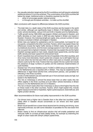 −      the casualty reduction target set by the EU is ambitious and will require substantial
       additional actions if it is to be achieved. The current plans of the SUN countries fall
       below this target. Additional action is therefore required (by the EU)
       o      either to encourage greater national activity,
       o      or through pan-European activities – to make up this shortfall.

Main conclusions with respect to differences between the SUN countries

−      The total risks (i.e. death rates) of the SUN countries are the lowest in the world
       and similar, although just significantly lower in Britain (7.28 fatalities per billion
       motor vehicle kilometres, versus 8.44 and 8.48 in Sweden and the Netherlands).
−      Traffic growth during 1980-2000 was largest in Britain and lowest in Sweden, and
       traffic densities on main roads in 2000 are also highest in Britain and lowest in
       Sweden. However, the motorway length per capita, area, and per number of motor
       vehicles is shortest in Britain and largest in Sweden.
−      British risks are highest for pedestrians and for motorcyclists, but lowest for car
       occupants, compared to the other countries. Factors, which may explain these risk
       differences include the higher traffic density on British roads, the greater use of
       roundabouts at junctions, and the lower average speed on main inter urban roads.
−      Car occupant risk is highest in Sweden. Factors that may explain this are the higher
       Swedish average speed on main roads, despite lower speed limits, and the lower
       traffic density and lower speed limit enforcement level.
−      Dutch mopedists have almost twice the risk of mopedists in the other countries, and
       drive many more kilometres. Dutch cyclist risk is lowest, but is still higher than car
       risk even when the risk that cars inflict on other road users is included, and Dutch
       citizens cycle by far the most. Factors that may explain the low cyclist risk include
       the presence of large numbers of cyclists and the extensive implementation of
       cycle facilities.
−      Sweden has 14% driver fatalities over 0.1% BAC in 2000 versus an estimated 17%
       in the Netherlands and a reported 20% in Britain. This may be explained by the
       differences in legal blood alcohol limit, enforcement policies, and penalties for
       offending in the three countries.
−      Levels of child restraint use and seat belt use in front and back seats are high, but
       lowest in the Netherlands.
−      The risk on motorways is almost five times lower than on other roads; this risk
       differs slightly in the three countries (2.0 per billion vehicle kilometres in Britain
       versus 2.3 in the Netherlands and 2.5 in Sweden).
−      The risk on Dutch roads other than motorways is about a third higher than the risk
       on these roads in the other countries. Factors, which might explain this, include
       higher exposure and risk to mopedists, higher cyclist exposure, lower belt use, and
       higher junction density.

Main recommendations for future road safety improvements in the SUN countries

−      Car drivers have a higher risk in Sweden than in the other two countries; traffic
       safety effort in Sweden should concentrate on car drivers and their speed
       behaviour.
−      Britain would benefit from a lower blood alcohol limit for drinking and driving, more
       intensively enforced, but with some relaxation of penalties for the new lower limit
       offences.
−      Britain needs to find an infrastructure solution that will enable pedestrian and
       vehicular traffic to co-exist at lower fatality levels, for example by extending the
       length of urban roads with 20mph (30kph) speed limits.

VIII
 
