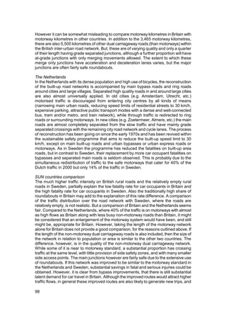 However it can be somewhat misleading to compare motorway kilometres in Britain with
motorway kilometres in other countries. In addition to the 3,465 motorway kilometres,
there are also 5,500 kilometres of other dual carriageway roads (than motorways) within
the British inter-urban road network. But, these are of varying quality and only a quarter
of their length having grade separated junctions, although a further proportion will have
at-grade junctions with only merging movements allowed. The extent to which these
merge only junctions have acceleration and deceleration lanes varies, but the major
junctions are often fairly safe roundabouts.

The Netherlands
In the Netherlands with its dense population and high use of bicycles, the reconstruction
of the built-up road networks is accompanied by main bypass roads and ring roads
around cities and large villages. Separated high quality roads in and around large cities
are also almost universally applied. In old cities (e.g. Amsterdam, Utrecht, etc.)
motorised traffic is discouraged from entering city centres by all kinds of means
(narrowing main urban roads, reducing speed limits of residential streets to 30 km/h,
expensive parking, attractive public transport modes with a dense and well-connected
bus, tram and/or metro, and train network), while through traffic is redirected to ring
roads or surrounding motorways. In new cities (e.g. Zoetermeer, Almere, etc.) the main
roads are almost completely separated from the slow traffic and have mainly grade
separated crossings with the remaining city road network and cycle lanes. The process
of reconstruction has been going on since the early 1970s and has been revived within
the sustainable safety programme that aims to reduce the built-up speed limit to 30
km/h, except on main built-up roads and urban bypasses or urban express roads or
motorways. As in Sweden the programme has reduced the fatalities on built-up area
roads, but in contrast to Sweden, their replacement by more car occupant fatalities on
bypasses and separated main roads is seldom observed. This is probably due to the
simultaneous redistribution of traffic to the safe motorways that cater for 40% of the
Dutch traffic in 2000 but only 14% of the traffic in Sweden.

SUN countries comparison
The much higher traffic intensity on British rural roads and the relatively empty rural
roads in Sweden, partially explain the low fatality rate for car occupants in Britain and
the high fatality rate for car occupants in Sweden. Also the traditionally high share of
roundabouts in Britain may add to the explanation of this rate difference. A comparison
of the traffic distribution over the road network with Sweden, where the roads are
relatively empty, is not realistic. But a comparison of Britain and the Netherlands seems
fair. Compared to the Netherlands, where 40% of the traffic is on motorways with almost
as high flows as Britain along with less busy non-motorway roads than Britain, it might
be considered that an enlargement of the motorway system would have been, and still
might be, appropriate for Britain. However, taking the length of the motorway network
alone for Britain does not provide a good comparison, for the reasons outlined above. If
the length of the non-motorway dual carriageway roads is also included, then the size of
the network in relation to population or area is similar to the other two countries. The
difference, however, is in the quality of the non-motorway dual carriageway network.
While some of it is near to motorway standard, a substantial proportion has crossing
traffic at the same level, with little provision of side safety zones, and with many smaller
side access points. The main junctions however are fairly safe due to the extensive use
of roundabouts. If this network was improved to be similar to the motorway standard in
the Netherlands and Sweden, substantial savings in fatal and serious injuries could be
obtained. However, it is clear from bypass improvements, that there is still substantial
latent demand for car travel in Britain. Although the improved routes would attract higher
traffic flows, in general these improved routes are also likely to generate new trips, and

98
 