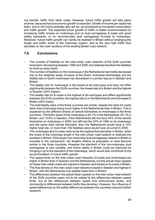 not transfer traffic from other roads. However, future traffic growth will take place
anyhow, because future economic growth is expected. Growth of income per capita has
been, and in the future probably also will be, accompanied by increased motorization
and traffic growth. The expected future growth of traffic is better accommodated by
increasing traffic shares on motorways and on dual carriageway A-roads with good
safety standards, or on reconstructed dual carriageway A-roads to motorways.
Moreover, future traffic growth can hardly be realised in Britain without enlarging the
length and traffic share of the motorway system, due to the very high traffic flow
densities on the main sections of the existing British road network.

7.6.      Conclusions

−   The number of fatalities on the inter-urban road networks of the SUN countries
    have been decreasing between 1980 and 2000, but relatively less than the fatalities
    on built-up area roads.
−   The number of fatalities on the motorways in the Netherlands has hardly decreased
    due to the relatively steep increase of the Dutch motorway kilometrage, but the
    fatality rate on Dutch motorways has decreased in a similar way as in Sweden and
    Britain.
−   The fatality rate for motorways is the lowest of all road types and does not differ
    significantly between the SUN countries; the lowest rate is in Britain and the highest
    in Sweden (24% higher).
−   The fatality rate for A-roads is the highest of all road types and differs significantly
    between the SUN countries; the highest rate is in the Netherlands and the lowest in
    Britain (40% lower)
−   The total fatality rates of the three countries are similar, despite the rates for roads
    other than motorways being much higher in the Netherlands than in Britain. This is
    explained by the different shares of vehicle kilometres on motorways in the three
    countries. The traffic share of the motorways is 40.1% in the Netherlands, 20.1% in
    Britain, and 13.6% in Sweden. If the Netherlands did not have 40% of the vehicle
    kilometres on motorways in 2000, but still had the 27% of 1980 on its motorways
    and the same total vehicle kilometre, then the Netherlands would have a 15%
    higher total risk, or more than 150 fatalities extra would have occurred in 2000.
−   The motorways and A-roads have by far the highest flow densities in Britain, while
    the share of the motorway length in the inter-urban road network is relatively the
    smallest in Britain. If the larger non-motorway dual carriageway network in Britain is
    included in the comparison, the lengths relative to population or area become
    similar in the three countries. However the standard of the non-motorway dual
    carriageway is very variable, and future safety in Britain could be improved by
    bringing it up to the standard of the motorways, which would also contribute to the
    accommodation of future traffic growth.
−   The speed limits on the inter-urban road networks (A-roads and motorways) are
    higher in Britain than in Sweden and the Netherlands, but the actual mean speeds
    on these inter-urban roads are highest in Sweden and lowest on A-roads in Britain.
−   The flow density on the inter-urban road network is lowest in Sweden and highest in
    Britain, with the Netherlands only slightly lower than in Britain.
−   The differences between the actual mean speeds on the inter-urban road network
    of the SUN countries seem not to be related to the differences between speed
    limits, but to the differences between speed limit enforcement levels, and
    dominantly to differences between traffic flow densities. However, the influence of
    speed differences on the safety differences between the countries requires further
    research.


                                                                                         99
 