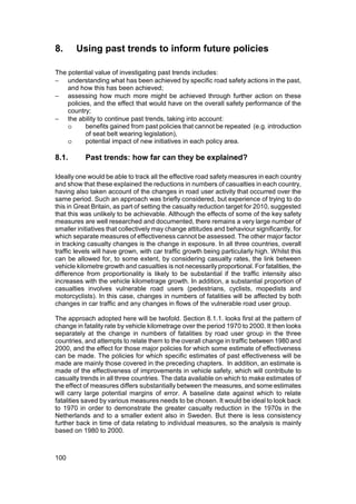 8.     Using past trends to inform future policies

The potential value of investigating past trends includes:
− understanding what has been achieved by specific road safety actions in the past,
    and how this has been achieved;
− assessing how much more might be achieved through further action on these
    policies, and the effect that would have on the overall safety performance of the
    country;
− the ability to continue past trends, taking into account:
    o      benefits gained from past policies that cannot be repeated (e.g. introduction
           of seat belt wearing legislation),
    o      potential impact of new initiatives in each policy area.

8.1.       Past trends: how far can they be explained?

Ideally one would be able to track all the effective road safety measures in each country
and show that these explained the reductions in numbers of casualties in each country,
having also taken account of the changes in road user activity that occurred over the
same period. Such an approach was briefly considered, but experience of trying to do
this in Great Britain, as part of setting the casualty reduction target for 2010, suggested
that this was unlikely to be achievable. Although the effects of some of the key safety
measures are well researched and documented, there remains a very large number of
smaller initiatives that collectively may change attitudes and behaviour significantly, for
which separate measures of effectiveness cannot be assessed. The other major factor
in tracking casualty changes is the change in exposure. In all three countries, overall
traffic levels will have grown, with car traffic growth being particularly high. Whilst this
can be allowed for, to some extent, by considering casualty rates, the link between
vehicle kilometre growth and casualties is not necessarily proportional. For fatalities, the
difference from proportionality is likely to be substantial if the traffic intensity also
increases with the vehicle kilometrage growth. In addition, a substantial proportion of
casualties involves vulnerable road users (pedestrians, cyclists, mopedists and
motorcyclists). In this case, changes in numbers of fatalities will be affected by both
changes in car traffic and any changes in flows of the vulnerable road user group.

The approach adopted here will be twofold. Section 8.1.1. looks first at the pattern of
change in fatality rate by vehicle kilometrage over the period 1970 to 2000. It then looks
separately at the change in numbers of fatalities by road user group in the three
countries, and attempts to relate them to the overall change in traffic between 1980 and
2000, and the effect for those major policies for which some estimate of effectiveness
can be made. The policies for which specific estimates of past effectiveness will be
made are mainly those covered in the preceding chapters. In addition, an estimate is
made of the effectiveness of improvements in vehicle safety, which will contribute to
casualty trends in all three countries. The data available on which to make estimates of
the effect of measures differs substantially between the measures, and some estimates
will carry large potential margins of error. A baseline date against which to relate
fatalities saved by various measures needs to be chosen. It would be ideal to look back
to 1970 in order to demonstrate the greater casualty reduction in the 1970s in the
Netherlands and to a smaller extent also in Sweden. But there is less consistency
further back in time of data relating to individual measures, so the analysis is mainly
based on 1980 to 2000.



100
 