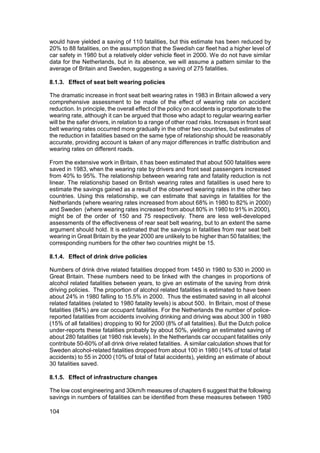 would have yielded a saving of 110 fatalities, but this estimate has been reduced by
20% to 88 fatalities, on the assumption that the Swedish car fleet had a higher level of
car safety in 1980 but a relatively older vehicle fleet in 2000. We do not have similar
data for the Netherlands, but in its absence, we will assume a pattern similar to the
average of Britain and Sweden, suggesting a saving of 275 fatalities.

8.1.3. Effect of seat belt wearing policies

The dramatic increase in front seat belt wearing rates in 1983 in Britain allowed a very
comprehensive assessment to be made of the effect of wearing rate on accident
reduction. In principle, the overall effect of the policy on accidents is proportionate to the
wearing rate, although it can be argued that those who adapt to regular wearing earlier
will be the safer drivers, in relation to a range of other road risks. Increases in front seat
belt wearing rates occurred more gradually in the other two countries, but estimates of
the reduction in fatalities based on the same type of relationship should be reasonably
accurate, providing account is taken of any major differences in traffic distribution and
wearing rates on different roads.

From the extensive work in Britain, it has been estimated that about 500 fatalities were
saved in 1983, when the wearing rate by drivers and front seat passengers increased
from 40% to 95%. The relationship between wearing rate and fatality reduction is not
linear. The relationship based on British wearing rates and fatalities is used here to
estimate the savings gained as a result of the observed wearing rates in the other two
countries. Using this relationship, we can estimate that savings in fatalities for the
Netherlands (where wearing rates increased from about 68% in 1980 to 82% in 2000)
and Sweden (where wearing rates increased from about 80% in 1980 to 91% in 2000),
might be of the order of 150 and 75 respectively. There are less well-developed
assessments of the effectiveness of rear seat belt wearing, but to an extent the same
argument should hold. It is estimated that the savings in fatalities from rear seat belt
wearing in Great Britain by the year 2000 are unlikely to be higher than 50 fatalities; the
corresponding numbers for the other two countries might be 15.

8.1.4. Effect of drink drive policies

Numbers of drink drive related fatalities dropped from 1450 in 1980 to 530 in 2000 in
Great Britain. These numbers need to be linked with the changes in proportions of
alcohol related fatalities between years, to give an estimate of the saving from drink
driving policies. The proportion of alcohol related fatalities is estimated to have been
about 24% in 1980 falling to 15.5% in 2000. Thus the estimated saving in all alcohol
related fatalities (related to 1980 fatality levels) is about 500. In Britain, most of these
fatalities (84%) are car occupant fatalities. For the Netherlands the number of police-
reported fatalities from accidents involving drinking and driving was about 300 in 1980
(15% of all fatalities) dropping to 90 for 2000 (8% of all fatalities). But the Dutch police
under-reports these fatalities probably by about 50%, yielding an estimated saving of
about 280 fatalities (at 1980 risk levels). In the Netherlands car occupant fatalities only
contribute 50-60% of all drink drive related fatalities. A similar calculation shows that for
Sweden alcohol-related fatalities dropped from about 100 in 1980 (14% of total of fatal
accidents) to 55 in 2000 (10% of total of fatal accidents), yielding an estimate of about
30 fatalities saved.

8.1.5. Effect of infrastructure changes

The low cost engineering and 30km/h measures of chapters 6 suggest that the following
savings in numbers of fatalities can be identified from these measures between 1980

104
 