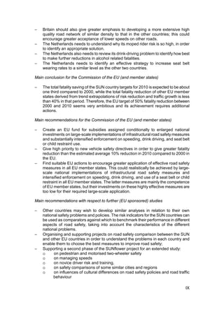 −   Britain should also give greater emphasis to developing a more extensive high
    quality road network of similar density to that in the other countries; this could
    encourage greater acceptance of lower speeds on other roads.
−   The Netherlands needs to understand why its moped rider risk is so high, in order
    to identify an appropriate solution.
−   The Netherlands also needs to review its drink-driving problem to identify how best
    to make further reductions in alcohol related fatalities.
−   The Netherlands needs to identify an effective strategy to increase seat belt
    wearing rates to a similar level as the other two countries.

Main conclusion for the Commission of the EU (and member states)

−   The total fatality saving of the SUN country targets for 2010 is expected to be about
    one third compared to 2000, while the total fatality reduction of other EU member
    states derived from trend extrapolations of risk reduction and traffic growth is less
    than 40% in that period. Therefore, the EU target of 50% fatality reduction between
    2000 and 2010 seems very ambitious and its achievement requires additional
    actions.

Main recommendations for the Commission of the EU (and member states)

−   Create an EU fund for subsidies assigned conditionally to enlarged national
    investments on large-scale implementations of infrastructural road safety measures
    and substantially intensified enforcement on speeding, drink driving, and seat belt
    or child restraint use.
−   Give high priority to new vehicle safety directives in order to give greater fatality
    reduction than the estimated average 10% reduction in 2010 compared to 2000 in
    the EU.
−   Find suitable EU actions to encourage greater application of effective road safety
    measures in all EU member states. This could realistically be achieved by large-
    scale national implementations of infrastructural road safety measures and
    intensified enforcement on speeding, drink driving, and use of a seat belt or child
    restraint in all EU member states. The latter measures are mainly the competence
    of EU member states, but their investments on these highly effective measures are
    too low for their required large-scale application.

Main recommendations with respect to further (EU sponsored) studies

−   Other countries may wish to develop similar analyses in relation to their own
    national safety problems and policies. The risk indicators for the SUN countries can
    be used as comparators against which to benchmark their performance in different
    aspects of road safety, taking into account the characteristics of the different
    national problems.
−   Organising and supporting projects on road safety comparison between the SUN
    and other EU countries in order to understand the problems in each country and
    enable them to choose the best measures to improve road safety;
−   Supporting a second phase of the SUNflower project for an extended study:
    o     on pedestrian and motorised two-wheeler safety
    o     on managing speeds
    o     on novice driver risk and training,
    o     on safety comparisons of some similar cities and regions
    o     on influences of cultural differences on road safety policies and road traffic
          behaviour

                                                                                      IX
 