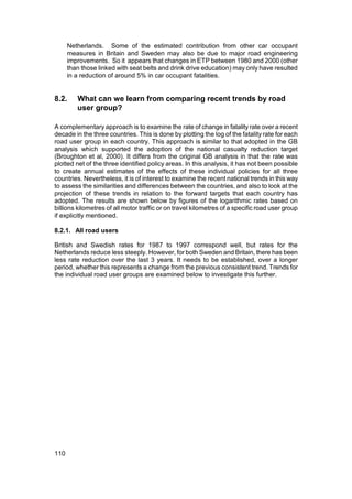 Netherlands. Some of the estimated contribution from other car occupant
      measures in Britain and Sweden may also be due to major road engineering
      improvements. So it appears that changes in ETP between 1980 and 2000 (other
      than those linked with seat belts and drink drive education) may only have resulted
      in a reduction of around 5% in car occupant fatalities.


8.2.     What can we learn from comparing recent trends by road
         user group?

A complementary approach is to examine the rate of change in fatality rate over a recent
decade in the three countries. This is done by plotting the log of the fatality rate for each
road user group in each country. This approach is similar to that adopted in the GB
analysis which supported the adoption of the national casualty reduction target
(Broughton et al, 2000). It differs from the original GB analysis in that the rate was
plotted net of the three identified policy areas. In this analysis, it has not been possible
to create annual estimates of the effects of these individual policies for all three
countries. Nevertheless, it is of interest to examine the recent national trends in this way
to assess the similarities and differences between the countries, and also to look at the
projection of these trends in relation to the forward targets that each country has
adopted. The results are shown below by figures of the logarithmic rates based on
billions kilometres of all motor traffic or on travel kilometres of a specific road user group
if explicitly mentioned.

8.2.1. All road users

British and Swedish rates for 1987 to 1997 correspond well, but rates for the
Netherlands reduce less steeply. However, for both Sweden and Britain, there has been
less rate reduction over the last 3 years. It needs to be established, over a longer
period, whether this represents a change from the previous consistent trend. Trends for
the individual road user groups are examined below to investigate this further.




110
 