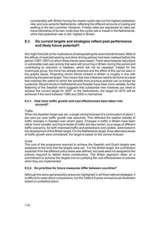 considerably with Britain having the lowest cyclist rate but the highest pedestrian
      rate, and vice versa for Netherlands, reflecting the different amounts of cycling and
      walking in the two countries. However, if these rates are expressed as rates per
      travel kilometres of its own mode than the cyclist rate is lowest in the Netherlands,
      while that pedestrian rate is still highest in Britain.

8.3.     Do current targets and strategies reflect past performance
         and likely future potential?

We might first look at the implications of extrapolating the recent trends forward. Most of
the effects of seat belt wearing and drink driving policies had been realised before the
period (1987-1997) on which these trends were based. There were however reductions
in vulnerable road user activity that were still occurring in Britain during this period and
contributing to reduction in fatalities, which will not be repeated. Indeed for the
motorcycle group, the trend has already reversed and the effect of this can be seen in
the graphs above. Projecting recent trends forward in Britain is roughly in line with
achieving the planned target. This means that new initiatives need to be found at a level
that matches the extent to which the benefits from previous policies can no longer be
sustained. Recent trends in Netherlands and Sweden have been more variable, but the
flattening of the Swedish trend suggests that substantial new initiatives are need to
achieve the current target for 2007. In the Netherlands, the target for 2010 will be
achieved if the trend between 1995 and 2000 is maintained.

8.3.1. How have traffic growth and cost effectiveness been taken into
       account?

Traffic
When the Swedish target was set, a single central forecast of a continuation of about 1
per cent per year traffic growth was assumed. This reflected the relative stability of
traffic changes in Sweden over recent years. Changes in traffic in Britain have been
rather more variable, and future levels of traffic are less certain, so a range of different
traffic scenarios, for both motorised traffic and pedestrians and cyclists, were tested in
the development of the British target. For the Netherlands target, three alternative levels
of traffic growth were considered; the target is based on the central forecast.

Costs
The cost of the programme required to achieve the Swedish and Dutch targets was
assessed at the time that the targets were set. For the British target, the contribution
expected from the different policy areas was defined, but costs were not assigned to the
policies required to deliver these contributions. The British approach relies on a
commitment to achieve the targets and on justifying the cost effectiveness of policies
when they are implemented.

8.3.2. Do priorities for future measures differ between countries?

Although the same general policy areas are highlighted in all three national strategies, it
is difficult to make direct comparisons, but the Table 8.9 gives a broad-brush illustration
based on published plans.




114
 