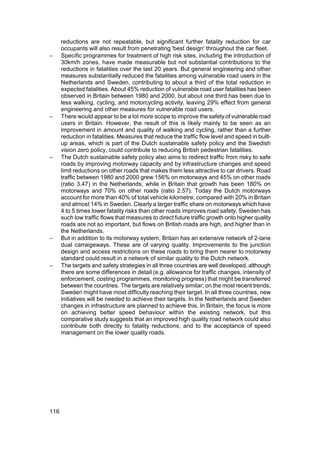 reductions are not repeatable, but significant further fatality reduction for car
      occupants will also result from penetrating 'best design' throughout the car fleet.
−     Specific programmes for treatment of high risk sites, including the introduction of
      30km/h zones, have made measurable but not substantial contributions to the
      reductions in fatalities over the last 20 years. But general engineering and other
      measures substantially reduced the fatalities among vulnerable road users in the
      Netherlands and Sweden, contributing to about a third of the total reduction in
      expected fatalities. About 45% reduction of vulnerable road user fatalities has been
      observed in Britain between 1980 and 2000, but about one third has been due to
      less walking, cycling, and motorcycling activity, leaving 29% effect from general
      engineering and other measures for vulnerable road users.
−     There would appear to be a lot more scope to improve the safety of vulnerable road
      users in Britain. However, the result of this is likely mainly to be seen as an
      improvement in amount and quality of walking and cycling, rather than a further
      reduction in fatalities. Measures that reduce the traffic flow level and speed in built-
      up areas, which is part of the Dutch sustainable safety policy and the Swedish
      vision zero policy, could contribute to reducing British pedestrian fatalities.
−     The Dutch sustainable safety policy also aims to redirect traffic from risky to safe
      roads by improving motorway capacity and by infrastructure changes and speed
      limit reductions on other roads that makes them less attractive to car drivers. Road
      traffic between 1980 and 2000 grew 156% on motorways and 45% on other roads
      (ratio 3.47) in the Netherlands, while in Britain that growth has been 180% on
      motorways and 70% on other roads (ratio 2.57). Today the Dutch motorways
      account for more than 40% of total vehicle kilometre, compared with 20% in Britain
      and almost 14% in Sweden. Clearly a larger traffic share on motorways which have
      4 to 5 times lower fatality risks than other roads improves road safety. Sweden has
      such low traffic flows that measures to direct future traffic growth onto higher quality
      roads are not so important, but flows on British roads are high, and higher than in
      the Netherlands.
−     But in addition to its motorway system, Britain has an extensive network of 2-lane
      dual carraigeways. These are of varying quality. Improvements to the junction
      design and access restrictions on these roads to bring them nearer to motorway
      standard could result in a network of similar quality to the Dutch network.
−     The targets and safety strategies in all three countries are well developed, although
      there are some differences in detail (e.g. allowance for traffic changes, intensity of
      enforcement, costing programmes, monitoring progress) that might be transferred
      between the countries. The targets are relatively similar; on the most recent trends,
      Sweden might have most difficulty reaching their target. In all three countries, new
      initiatives will be needed to achieve their targets. In the Netherlands and Sweden
      changes in infrastructure are planned to achieve this. In Britain, the focus is more
      on achieving better speed behaviour within the existing network, but this
      comparative study suggests that an improved high quality road network could also
      contribute both directly to fatality reductions, and to the acceptance of speed
      management on the lower quality roads.




116
 
