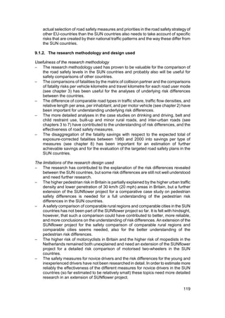actual selection of road safety measures and priorities in the road safety strategy of
    other EU-countries than the SUN countries also needs to take account of specific
    risks that are created by their national traffic patterns and the way these differ from
    the SUN countries.

9.1.2. The research methodology and design used

Usefulness of the research methodology
− The research methodology used has proven to be valuable for the comparison of
    the road safety levels in the SUN countries and probably also will be useful for
    safety comparisons of other countries.
− The comparisons of fatalities by the matrix of collision partner and the comparisons
    of fatality risks per vehicle kilometre and travel kilometre for each road user mode
    (see chapter 3) has been useful for the analyses of underlying risk differences
    between the countries.
− The difference of comparable road types in traffic share, traffic flow densities, and
    relative length per area, per inhabitant, and per motor vehicle (see chapter 2) have
    been important for understanding underlying risk differences.
− The more detailed analyses in the case studies on drinking and driving, belt and
    child restraint use, built-up and minor rural roads, and inter-urban roads (see
    chapters 3 to 7) have contributed to the understanding of risk differences, and the
    effectiveness of road safety measures.
− The disaggregation of the fatality savings with respect to the expected total of
    exposure-corrected fatalities between 1980 and 2000 into savings per type of
    measures (see chapter 8) has been important for an estimation of further
    achievable savings and for the evaluation of the targeted road safety plans in the
    SUN countries.

The limitations of the research design used
− The research has contributed to the explanation of the risk differences revealed
    between the SUN countries, but some risk differences are still not well understood
    and need further research.
− The higher pedestrian risk in Britain is partially explained by the higher urban traffic
    density and lower penetration of 30 km/h (20 mph) areas in Britain, but a further
    extension of the SUNflower project for a comparative case study on pedestrian
    safety differences is needed for a full understanding of the pedestrian risk
    differences in the SUN countries.
− A safety comparison of comparable rural regions and comparable cities in the SUN
    countries has not been part of the SUNflower project so far. It is felt with hindsight,
    however, that such a comparison could have contributed to better, more reliable,
    and more conclusions on the understanding of risk differences. An extension of the
    SUNflower project for the safety comparison of comparable rural regions and
    comparable cities seems needed, also for the better understanding of the
    pedestrian risk differences.
− The higher risk of motorcyclists in Britain and the higher risk of mopedists in the
    Netherlands remained both unexplained and need an extension of the SUNflower
    project for a detailed risk comparison of motorised two-wheelers in the SUN
    countries.
− The safety measures for novice drivers and the risk differences for the young and
    inexperienced drivers have not been researched in detail. In order to estimate more
    reliably the effectiveness of the different measures for novice drivers in the SUN
    countries (so far estimated to be relatively small) these topics need more detailed
    research in an extension of SUNflower project.

                                                                                      119
 