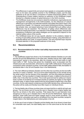 −     The differences in speed limits and actual mean speeds on comparable road types
      have so far been only partially covered in the SUNflower project, and the data
      gathered so far did not allow a comparison of speed enforcement effects. A full
      understanding of these matters requires an extension of the SUNflower project
      directed to a detailed analysis of speed behaviour in the SUN countries;
−     The SUNflower study has not covered in detail the institutional, organisational and
      management arrangements in the SUN-societies, nor the influences of cultural
      differences in perception and attitudes towards road safety (the bottom-layer in the
      pyramid from chapter 1.2). However, some topics (drinking and driving, motorised
      two-wheeler risks, and speed behaviour) have indicated that such safety culture
      differences may be important. The influence of safety culture differences also
      should be researched further in an extension of the SUNflower project, because the
      acceptance of effective road safety strategies can be expected to depend on the
      national safety culture of the country.
−     The SUNflower-study did not pay specific attention to the problems related to
      funding of road safety policies and to rational decision making, using information on
      expected effects and costs, to support policies. This very important topic requires
      focussed attention in the proposed extension of this study.

9.2.     Recommendations

9.2.1. Recommendations for further road safety improvements in the SUN
       countries

Sweden
1. The SUNflower project has shown a lot of similarities between Sweden on one side
and the UK and the Netherlands on the other side. Sweden had its main “traffic safety
improvement” period in the seventies, after the change from left hand traffic to right
hand traffic in 1967. During that period the inhabitants were re-educated and the
infrastructure was reconstructed, which led to a high traffic safety level in those years
compared to other industrial countries. On the traffic safety research field, the tradition is
somewhat older in the UK and Sweden than in the Netherlands.

2. The main difference between Sweden and the other two countries are the low traffic
volumes on roads in Sweden. This is to some extent depending on the climate during
the winter period, the low density of the population, and the long distances between
urban areas. This has resulted in a higher standard of roads, in relation to the amount of
traffic, than in the other two countries. This is both good and bad for safety as it means
lower number of accidents but increased severity as speeds are higher on the higher
standard roads. In spite of lower speed limits the actual speed is higher than in the other
countries. As the road network is extensive and the traffic density is low, enforcement by
the police will be costly and thereby have little impact on individual drivers.

3. The low fatality rate of three countries does not mean that this is valid for all road user
groups. The car drivers (and of course the cars) in Sweden have a higher fatality rate
than the car drivers in the other countries. That means that it is per kilometre more
dangerous to drive a car in Sweden than in the UK and the Netherlands. Higher road
standard, lower traffic level and higher speeds result in more severe accidents. The
fatality rate for vulnerable road users is not different from the other countries, except for
moped riders in the Netherlands and motorcyclists in the UK.

4. As the use of cars is higher in Sweden and the fatality rate of car drivers is lower than
for vulnerable road users, the total fatality rate is on the same level as the two other

120
 