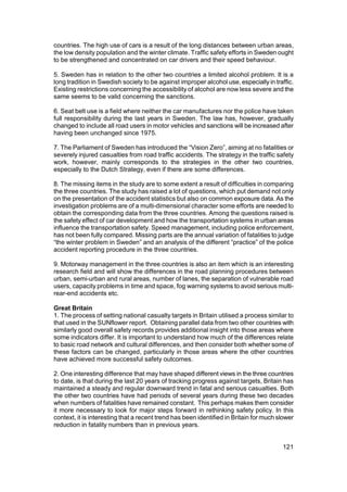 countries. The high use of cars is a result of the long distances between urban areas,
the low density population and the winter climate. Traffic safety efforts in Sweden ought
to be strengthened and concentrated on car drivers and their speed behaviour.

5. Sweden has in relation to the other two countries a limited alcohol problem. It is a
long tradition in Swedish society to be against improper alcohol use, especially in traffic.
Existing restrictions concerning the accessibility of alcohol are now less severe and the
same seems to be valid concerning the sanctions.

6. Seat belt use is a field where neither the car manufactures nor the police have taken
full responsibility during the last years in Sweden. The law has, however, gradually
changed to include all road users in motor vehicles and sanctions will be increased after
having been unchanged since 1975.

7. The Parliament of Sweden has introduced the “Vision Zero”, aiming at no fatalities or
severely injured casualties from road traffic accidents. The strategy in the traffic safety
work, however, mainly corresponds to the strategies in the other two countries,
especially to the Dutch Strategy, even if there are some differences.

8. The missing items in the study are to some extent a result of difficulties in comparing
the three countries. The study has raised a lot of questions, which put demand not only
on the presentation of the accident statistics but also on common exposure data. As the
investigation problems are of a multi-dimensional character some efforts are needed to
obtain the corresponding data from the three countries. Among the questions raised is
the safety effect of car development and how the transportation systems in urban areas
influence the transportation safety. Speed management, including police enforcement,
has not been fully compared. Missing parts are the annual variation of fatalities to judge
“the winter problem in Sweden” and an analysis of the different “practice” of the police
accident reporting procedure in the three countries.

9. Motorway management in the three countries is also an item which is an interesting
research field and will show the differences in the road planning procedures between
urban, semi-urban and rural areas, number of lanes, the separation of vulnerable road
users, capacity problems in time and space, fog warning systems to avoid serious multi-
rear-end accidents etc.

Great Britain
1. The process of setting national casualty targets in Britain utilised a process similar to
that used in the SUNflower report. Obtaining parallel data from two other countries with
similarly good overall safety records provides additional insight into those areas where
some indicators differ. It is important to understand how much of the differences relate
to basic road network and cultural differences, and then consider both whether some of
these factors can be changed, particularly in those areas where the other countries
have achieved more successful safety outcomes.

2. One interesting difference that may have shaped different views in the three countries
to date, is that during the last 20 years of tracking progress against targets, Britain has
maintained a steady and regular downward trend in fatal and serious casualties. Both
the other two countries have had periods of several years during these two decades
when numbers of fatalities have remained constant. This perhaps makes them consider
it more necessary to look for major steps forward in rethinking safety policy. In this
context, it is interesting that a recent trend has been identified in Britain for much slower
reduction in fatality numbers than in previous years.


                                                                                        121
 