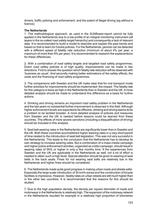 drivers, traffic policing and enforcement, and the extent of illegal driving (eg without a
licence).

The Netherlands
1. The methodological approach, as used in the SUNflower-report cannot be fully
applied in the Netherlands due to a low profile of an integral monitoring instrument (all
layers in the so-called road safety target hierarchy) and consequently a lack of relevant
data. It is recommended to build a model to describe and explain the past trends and
based on that to learn for fututre policies. For the Netherlands, periods can be detected
with a different speed of fatality rate reduction (minimum of about 4% per year, a
maximum of more than 9% per year). It is recommended to research the explanantions
for these differences.

2. With a combination of road safety targets and targeted road safety programmes,
Dutch road safety policies is of high quality. Improvements can be made in two
directions. First to answer the question which fatality rate reduction will be observed with
‘business as usual’. And secondly making better estimations of the safety effects, the
costs and the financing of road safety programmes.

3. The comparisons with Sweden and the UK make clear that for one transport mode
further activities for improvements should be implemented: the moped. The fatality rate
for this category is twice as high in the Netherlands than in Sweden and the UK. A more
detailed analysis should be made to understand this difference as a basis for further
actions.

4. Drinking and driving remains an important road safety problem in the Netherlands
and the last years no substantial further improvement is observed in this field. Although
higher enforcement levels are expected to be effective, drinking and driving seems te be
a problem to be tackled broader. A more detailed analysis of policies and measures
from Sweden and the UK is needed before lessons could be learned from these
countries. The effects of more severe sanctions (including a disqualification of driving)
should be included in this analysis.

5. Seat belt wearing rates in the Netherlands are significantly lower than in Sweden and
the UK. Both these countries accomplished higher wearing rates in a very short period
of time related to the introduction of seat belt legislation. This was not very succesful in
the Netherlands. This leads to the conclusion that the Netherlands has to develop its
own strategy to increase wearing rates. But a combination of a mass-media campaign
and higher police enforcement actvities, organzied as a blitz-campaign, should result in
wearing rates of 95% or higher in only a few months time. If the experiences from
Sweden and the UK are applicable in the Netherlands as well, not a lot of effort is
needed to attain such a high level. Special attention should be given to wearing of seat
belts in the back seats. Fines for not wearing seat belts are relatively low in the
Netherlands and higher fines should be considered.

6. The Netherlands made quite good progress in making urban roads and streets safer.
Especially the large scale introduction of 30 km/h-zones and the construction of bicycle
facilities is impressive. However, fatality rates on urban streets are still much higher than
in the other two countries. It is recommended that the reasons for this should be
studied.

7. Due to the high population density, the density per square kilometer of roads and
motorways in the Netherlands is relatively high. The expansion of the motorway network
in the Netherlands resulted for example in a relatively high proportion of kilometres

                                                                                        123
 