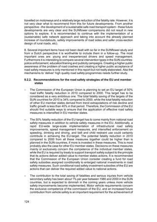 travelled on motorways and a relatively large reduction of the fatality rate. However, it is
not very clear what to recommend from this for future developments. From another
perspective - the development of a sustainable safe road transport system - these future
developments are very clear and the SUNflower comparisons did not result in new
options to explore. It is recommended to continue with the implementation of a
(sustainable) safe network approach and taking into account the already planned
increase of roundabouts, safety improvements of road sides and safer cross-section
design of rural roads, etc).

8. Several important items have not been dealt with so far in the SUNflower-study and
from a Dutch perspective it is worthwhile to include them in a follow-up. The most
important ones are: young and inexperienced drivers and speed management.
Furthermore it is interesting to compare several intervention types in the SUN countries:
police enforcement, education/training and publicity campaigns. Creating a higher public
awareness of the problem of road crashes and creating a higher public acceptance of
road safety measures is only mentioned in this report but not really elaborated. Also the
mechanisms to ‘deliver’ high quality road safety programmes needs further study.

9.2.2. Recommendations for the road safety strategies of the EU and member
       states

−     The Commission of the European Union is planning to set an EU target of 50%
      road traffic fatality reduction in 2010 compared to 2000. This target has to be
      considered as a very ambitious one. The total fatality saving of the targets of the
      SUN countries for 2010 is 34% compared to 2000, while the total fatality reduction
      of other EU member states derived from trend extrapolations of risk decline and
      traffic growth is less than 40% in that period. Therefore, the Commission of the EU
      should find suitable ways to ensure that the application of effective road safety
      measures is intensified in EU member states.

−     The 50% fatality reduction of the EU-target has to come mainly from national road
      safety measures in addition to vehicle safety measures in the EU. Additionally, a
      rapid EU-wide large-scale implementation of infrastructural road safety
      improvements, speed management measures, and intensified enforcement on
      speeding, drinking and driving, and belt and child restraint use could certainly
      contribute in achieving the EU-target. The potential fatality reduction in 2010
      compared to 2000 from all these measures together could be higher than is
      planned in the SUN countries, if more is invested in these measures. This is most
      probably also the case for other EU member states. Decisions on these measures
      mainly or exclusively concern the competence of the individual member states,
      while the EU is required by treaty to support transport safety subject to the principle
      that its actions deliver added value to member states actions. It is recommended
      that the Commission of the European Union consider creating a fund for road
      safety subsidies assigned conditionally to enlarged national investments in road
      safety measures. Such conditional road safety investment subsidies of the EU are
      actions that can deliver the required added value to national actions.

−     The contribution to the total saving of fatalities and serious injuries from vehicle
      secondary safety has been about 1% per year between 1980 and 2000 in the SUN
      countries, but is expected to diminish in the coming years unless more vehicle
      safety improvements become implemented. Motor vehicle requirements concern
      the exclusive competence of the commission of the EU, and an increased future
      contribution from vehicle safety is an important requirement for the achievement of


124
 
