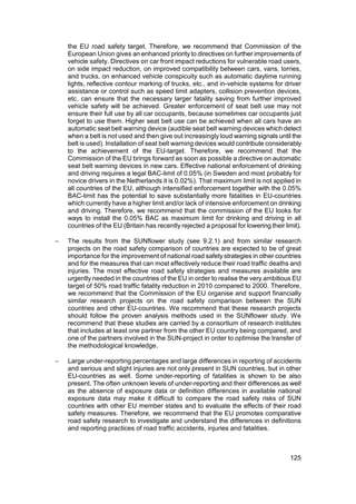 the EU road safety target. Therefore, we recommend that Commission of the
    European Union gives an enhanced priority to directives on further improvements of
    vehicle safety. Directives on car front impact reductions for vulnerable road users,
    on side impact reduction, on improved compatibility between cars, vans, lorries,
    and trucks, on enhanced vehicle conspicuity such as automatic daytime running
    lights, reflective contour marking of trucks, etc., and in-vehicle systems for driver
    assistance or control such as speed limit adapters, collision prevention devices,
    etc. can ensure that the necessary larger fatality saving from further improved
    vehicle safety will be achieved. Greater enforcement of seat belt use may not
    ensure their full use by all car occupants, because sometimes car occupants just
    forget to use them. Higher seat belt use can be achieved when all cars have an
    automatic seat belt warning device (audible seat belt warning devices which detect
    when a belt is not used and then give out increasingly loud warning signals until the
    belt is used). Installation of seat belt warning devices would contribute considerably
    to the achievement of the EU-target. Therefore, we recommend that the
    Commission of the EU brings forward as soon as possible a directive on automatic
    seat belt warning devices in new cars. Effective national enforcement of drinking
    and driving requires a legal BAC-limit of 0.05% (in Sweden and most probably for
    novice drivers in the Netherlands it is 0.02%). That maximum limit is not applied in
    all countries of the EU, although intensified enforcement together with the 0.05%
    BAC-limit has the potential to save substantially more fatalities in EU-countries
    which currently have a higher limit and/or lack of intensive enforcement on drinking
    and driving. Therefore, we recommend that the commission of the EU looks for
    ways to install the 0.05% BAC as maximum limit for drinking and driving in all
    countries of the EU (Britain has recently rejected a proposal for lowering their limit).

−   The results from the SUNflower study (see 9.2.1) and from similar research
    projects on the road safety comparison of countries are expected to be of great
    importance for the improvement of national road safety strategies in other countries
    and for the measures that can most effectively reduce their road traffic deaths and
    injuries. The most effective road safety strategies and measures available are
    urgently needed in the countries of the EU in order to realise the very ambitious EU
    target of 50% road traffic fatality reduction in 2010 compared to 2000. Therefore,
    we recommend that the Commission of the EU organise and support financially
    similar research projects on the road safety comparison between the SUN
    countries and other EU-countries. We recommend that these research projects
    should follow the proven analysis methods used in the SUNflower study. We
    recommend that these studies are carried by a consortium of research institutes
    that includes at least one partner from the other EU country being compared, and
    one of the partners involved in the SUN-project in order to optimise the transfer of
    the methodological knowledge.

−   Large under-reporting percentages and large differences in reporting of accidents
    and serious and slight injuries are not only present in SUN countries, but in other
    EU-countries as well. Some under-reporting of fatalities is shown to be also
    present. The often unknown levels of under-reporting and their differences as well
    as the absence of exposure data or definition differences in available national
    exposure data may make it difficult to compare the road safety risks of SUN
    countries with other EU member states and to evaluate the effects of their road
    safety measures. Therefore, we recommend that the EU promotes comparative
    road safety research to investigate and understand the differences in definitions
    and reporting practices of road traffic accidents, injuries and fatalities.



                                                                                       125
 