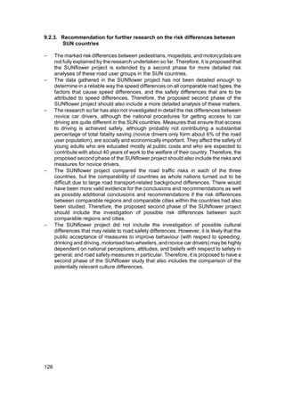 9.2.3. Recommendation for further research on the risk differences between
       SUN countries

−     The marked risk differences between pedestrians, mopedists, and motorcyclists are
      not fully explained by the research undertaken so far. Therefore, it is proposed that
      the SUNflower project is extended by a second phase for more detailed risk
      analyses of these road user groups in the SUN countries.
−     The data gathered in the SUNflower project has not been detailed enough to
      determine in a reliable way the speed differences on all comparable road types, the
      factors that cause speed differences, and the safety differences that are to be
      attributed to speed differences. Therefore, the proposed second phase of the
      SUNflower project should also include a more detailed analysis of these matters.
−     The research so far has also not investigated in detail the risk differences between
      novice car drivers, although the national procedures for getting access to car
      driving are quite different in the SUN countries. Measures that ensure that access
      to driving is achieved safely, although probably not contributing a substantial
      percentage of total fatality saving (novice drivers only form about 6% of the road
      user population), are socially and economically important. They affect the safety of
      young adults who are educated mostly at public costs and who are expected to
      contribute with about 40 years of work to the welfare of their country. Therefore, the
      proposed second phase of the SUNflower project should also include the risks and
      measures for novice drivers.
−     The SUNflower project compared the road traffic risks in each of the three
      countries, but the comparability of countries as whole nations turned out to be
      difficult due to large road transport-related background differences. There would
      have been more valid evidence for the conclusions and recommendations as well
      as possibly additional conclusions and recommendations if the risk differences
      between comparable regions and comparable cities within the countries had also
      been studied. Therefore, the proposed second phase of the SUNflower project
      should include the investigation of possible risk differences between such
      comparable regions and cities.
−     The SUNflower project did not include the investigation of possible cultural
      differences that may relate to road safety differences. However, it is likely that the
      public acceptance of measures to improve behaviour (with respect to speeding,
      drinking and driving, motorised two-wheelers, and novice car drivers) may be highly
      dependent on national perceptions, attitudes, and beliefs with respect to safety in
      general, and road safety measures in particular. Therefore, it is proposed to have a
      second phase of the SUNflower study that also includes the comparison of the
      potentially relevant culture differences.




126
 
