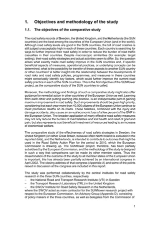 1.     Objectives and methodology of the study
1.1.    The objectives of the comparative study

The road safety records of Sweden, the United Kingdom, and the Netherlands (the SUN
countries) are the best among the countries of the European Union (and in the world).
Although road safety levels are good in the SUN countries, the toll of road crashes is
still judged unacceptably high in each of these countries. Each country is searching for
ways to further improve their road safety in order to reduce the burden of road traffic
casualties in their countries. Despite macroscopic similarities (for example: target
setting), their road safety strategies and actual activities seem to differ. So, the question
arises what exactly made road safety improve in the SUN countries and, if specific
beneficial aspects of measures, operational practices, or underlying concepts can be
determined, what is the possibility for transfer of these aspects to another SUN country
or other countries? A better insight into the relationship between the developments of
road risks and road safety policies, programmes, and measures in these countries
might conceivably identify key factors, which could further improve the current road
safety practice in each of the SUN countries. This is the first objective of the SUNflower
project, as the comparative study of the SUN countries is called.

Moreover, the methodology and findings of such a comparative study might also offer
guidance for remedial action in other countries of the European Union as well. Learning
from each other and putting learning into practice, is an indispensable part of gaining
maximum improvement in road safety. Such improvements should be given high priority,
considering that each year more than 40,000 citizens of the European Union continue to
meet premature deaths on its roads. These fatalities, combined with the injury and
damage accidents, also cause an annual economic loss of a few percent of the GNP in
the European Union. The broader application of many effective road safety measures
may not only reduce the burden of road fatalities and lost health and relief of grief and
pain, but also represents cost beneficial investment of resources leading to an increase
of economical welfare.

The comparative study of the effectiveness of road safety strategies in Sweden, the
United Kingdom (or rather Great Britain, because often North Ireland is excluded in the
reported data), and the Netherlands, is intended to contribute to outcomes that might be
used in the Road Safety Action Plan for the period to 2010, which the European
Commission is drawing up. The SUNflower project, therefore, has been partially
subsidised by the European Commission, and the methodology of the study is designed
in such a way that comparisons can be made by other member states. Thus the
dissemination of the outcome of the study to all member states of the European Union
is important; this has already been partially achieved by an international congress in
April 2002. The closing address of that congress (Appendix A) and some of the points
raised in discussion at the congress are included in this report.

The study was performed collaboratively by the central institutes for road safety
research in the three SUN countries, respectively
− the National Road and Transport Research Institute (VTI) in Sweden
− the Transport Research Laboratory (TRL) in the United Kingdom
− the SWOV Institute for Road Safety Research in the Netherlands,
where the SWOV acted as main contractor for the SUNflower research project with
respect to the European Commission. An Advisory Group (Appendix D), consisting
of policy makers in the three countries, as well as delegates from the Commission of


                                                                                           1
 