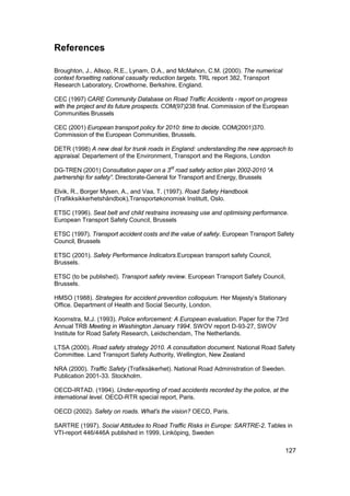 References

Broughton, J., Allsop, R.E., Lynam, D.A., and McMahon, C.M. (2000). The numerical
context forsetting national casualty reduction targets. TRL report 382, Transport
Research Laboratory, Crowthorne, Berkshire, England.

CEC (1997) CARE Community Database on Road Traffic Accidents - report on progress
with the project and its future prospects. COM(97)238 final. Commission of the European
Communities Brussels

CEC (2001) European transport policy for 2010: time to decide. COM(2001)370.
Commission of the European Communities, Brussels.

DETR (1998) A new deal for trunk roads in England: understanding the new approach to
appraisal. Departement of the Environment, Transport and the Regions, London

DG-TREN (2001) Consultation paper on a 3rd road safety action plan 2002-2010 “A
partnership for safety”. Directorate-General for Transport and Energy, Brussels

Elvik, R., Borger Mysen, A., and Vaa, T. (1997). Road Safety Handbook
(Trafikksikkerhetshåndbok),Transportøkonomisk Institutt, Oslo.

ETSC (1996). Seat belt and child restrains increasing use and optimising performance.
European Transport Safety Council, Brussels

ETSC (1997). Transport accident costs and the value of safety. European Transport Safety
Council, Brussels

ETSC (2001). Safety Performance Indicators.European transport safety Council,
Brussels.

ETSC (to be published). Transport safety review. European Transport Safety Council,
Brussels.

HMSO (1988). Strategies for accident prevention colloquium. Her Majesty’s Stationary
Office. Department of Health and Social Security, London.

Koornstra, M.J. (1993). Police enforcement: A European evaluation. Paper for the 73rd
Annual TRB Meeting in Washington January 1994. SWOV report D-93-27, SWOV
Institute for Road Safety Research, Leidschendam, The Netherlands.

LTSA (2000). Road safety strategy 2010. A consultation document. National Road Safety
Committee. Land Transport Safety Authority, Wellington, New Zealand

NRA (2000). Traffic Safety (Trafiksäkerhet). National Road Administration of Sweden.
Publication 2001-33. Stockholm.

OECD-IRTAD. (1994). Under-reporting of road accidents recorded by the police, at the
international level. OECD-RTR special report, Paris.

OECD (2002). Safety on roads. What's the vision? OECD, Paris.

SARTRE (1997). Social Attitudes to Road Traffic Risks in Europe: SARTRE-2. Tables in
VTI-report 446/446A published in 1999, Linköping, Sweden

                                                                                     127
 