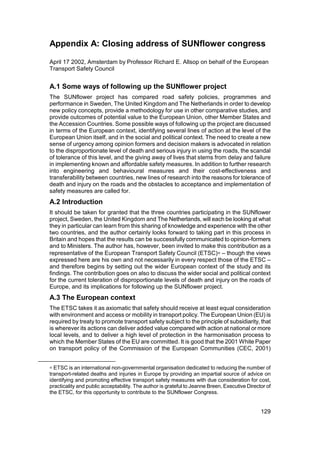 Appendix A: Closing address of SUNflower congress

April 17 2002, Amsterdam by Professor Richard E. Allsop on behalf of the European
Transport Safety Council


A.1 Some ways of following up the SUNflower project
The SUNflower project has compared road safety policies, programmes and
performance in Sweden, The United Kingdom and The Netherlands in order to develop
new policy concepts, provide a methodology for use in other comparative studies, and
provide outcomes of potential value to the European Union, other Member States and
the Accession Countries. Some possible ways of following up the project are discussed
in terms of the European context, identifying several lines of action at the level of the
European Union itself, and in the social and political context. The need to create a new
sense of urgency among opinion formers and decision makers is advocated in relation
to the disproportionate level of death and serious injury in using the roads, the scandal
of tolerance of this level, and the giving away of lives that stems from delay and failure
in implementing known and affordable safety measures. In addition to further research
into engineering and behavioural measures and their cost-effectiveness and
transferability between countries, new lines of research into the reasons for tolerance of
death and injury on the roads and the obstacles to acceptance and implementation of
safety measures are called for.
A.2 Introduction
It should be taken for granted that the three countries participating in the SUNflower
project, Sweden, the United Kingdom and The Netherlands, will each be looking at what
they in particular can learn from this sharing of knowledge and experience with the other
two countries, and the author certainly looks forward to taking part in this process in
Britain and hopes that the results can be successfully communicated to opinion-formers
and to Ministers. The author has, however, been invited to make this contribution as a
representative of the European Transport Safety Council (ETSC)∗ – though the views
expressed here are his own and not necessarily in every respect those of the ETSC –
and therefore begins by setting out the wider European context of the study and its
findings. The contribution goes on also to discuss the wider social and political context
for the current toleration of disproportionate levels of death and injury on the roads of
Europe, and its implications for following up the SUNflower project.
A.3 The European context
The ETSC takes it as axiomatic that safety should receive at least equal consideration
with environment and access or mobility in transport policy. The European Union (EU) is
required by treaty to promote transport safety subject to the principle of subsidiarity, that
is wherever its actions can deliver added value compared with action at national or more
local levels, and to deliver a high level of protection in the harmonisation process to
which the Member States of the EU are committed. It is good that the 2001 White Paper
on transport policy of the Commission of the European Communities (CEC, 2001)


∗ ETSC is an international non-governmental organisation dedicated to reducing the number of
transport-related deaths and injuries in Europe by providing an impartial source of advice on
identifying and promoting effective transport safety measures with due consideration for cost,
practicality and public acceptability. The author is grateful to Jeanne Breen, Executive Director of
the ETSC, for this opportunity to contribute to the SUNflower Congress.


                                                                                               129
 