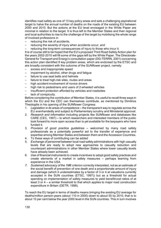 identifies road safety as one of 13 key policy areas and sets a challenging aspirational
target to halve the annual number of deaths on the roads of the existing EU between
2000 and 2010. But the actions at the EU level envisaged in the White Paper are
minimal in relation to the target. It is thus left to the Member States and their regional
and local authorities to rise to the challenge of the target by mobilising the whole range
of involved professions in
− reducing the risk of accidents,
− reducing the severity of injury when accidents occur, and
− reducing the long-term consequences of injury to those who incur it.
It is of course still to be hoped that the EU’s proposed Third Road Safety Action plan for
the years 2002-2010 will fill some of the gaps left by the White Paper. The Directorate-
General for Transport and Energy’s consultation paper (DG-TERRN, 2001) concerning
this action plan identified 8 key problem areas, which are endorsed by the ETSC and
are broadly consistent with the outcome of the SUNflower project, namely:
− excess and inappropriate speed
− impairment by alcohol, other drugs and fatigue
− failure to use seat belts and helmets
− failure to treat high-risk sites, routes and areas
− high accident-involvement of novice drivers
− high risk to pedestrians and users of 2-wheeled vehicles
− insufficient protection afforded by vehicles and roadsides
− lack of conspicuity.
Before considering the contribution of Member States, it is useful to recall three ways in
which the EU and the CEC can themselves contribute, as mentioned by Dimitrios
Theologitis in his opening of the SUNflower Congress:
1. Legislation in its areas of competence – the transparent way to regulate across the
      EU evenhandedly and subject to Parliamentary scrutiny and Ministerial approval.
2. Research and information including projects like SUNflower and databases like
      CARE (CEC, 1997) – to which researchers and interested members of the public
      look forward to more open access than is yet available for the taxpayers who have
      funded it.
3. Provision of good practice guidelines – welcomed by many road safety
      professionals as a potentially powerful aid to the transfer of experience and
      expertise among Member States and between them and the Accession Countries.
4. To these ways of contributing can be added
5. Exchange of personnel between local road safety administrations with high casualty
      levels that are ready to adopt new approaches to casualty reduction and
      counterpart administrations in other Member States where lower casualty levels
      have already been achieved.
6. Use of financial instruments to create incentives to adopt good safety practices and
      create elements of a market in safety measures – perhaps learning from
      experience in the USA.
7. Sustained advocacy of the 1M€ criterion correctly interpreted, not as an estimate of
      the social benefit of prevention of one death and a proportionate amount of injury
      and damage (which it underestimates by a factor of 3 or 4 at valuations currently
      accepted in the SUN countries (ETSC, 1997)) but as a threshold for actual
      spending on implementation of safety measures to yield benefit/cost ratios of at
      least 3 or 4 – a similar threshold to that which applies to major road construction
      expenditure in Britain (DETR, 1998).

To reach the EU target in terms of deaths means bringing the existing EU average for
deaths/million person-years (about 110 in 2000) down to about 55 by 2010, that is to
about 10 per cent below the year 2000 level in the SUN countries. This in turn involves

130
 