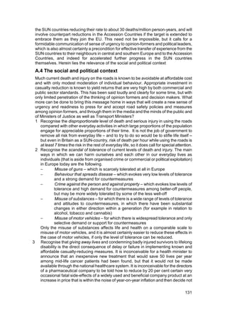 the SUN countries reducing their rate to about 30 deaths/million person-years, and will
 involve counterpart reductions in the Accession Countries if the target is extended to
 embrace them as they join the EU. This need not be impossible, but it calls for a
 formidable communication of sense of urgency to opinion-formers and political leaders,
 which is also almost certainly a precondition for effective transfer of experience from the
 SUN countries to their neighbours in central and southern Europe and to the Accession
 Countries, and indeed for accelerated further progress in the SUN countries
 themselves. Herein lies the relevance of the social and political context
 A.4 The social and political context
 Much current death and injury on the roads is known to be avoidable at affordable cost
 and with only modest moderation of individual behaviour. Appropriate investment in
 casualty reduction is known to yield returns that are very high by both commercial and
 public sector standards. This has been said loudly and clearly for some time, but with
 only limited penetration of the thinking of opinion formers and decision makers. What
 more can be done to bring this message home in ways that will create a new sense of
 urgency and readiness to press for and accept road safety policies and measures
 among opinion formers, and through them in the media and the minds of the public and
 of Ministers of Justice as well as Transport Ministers?
 1 Recognise the disproportionate level of death and serious injury in using the roads
    compared with other everyday activities in which large proportions of the population
    engage for appreciable proportions of their time. It is not the job of government to
    remove all risk from everyday life – and to try to do so would be to stifle life itself –
    but even in Britain as a SUN-country, risk of death per hour while using the roads is
    at least 7 times the risk in the rest of everyday life, so it does call for special attention.
 2 Recognise the scandal of tolerance of current levels of death and injury. The main
    ways in which we can harm ourselves and each other in our everyday lives as
    individuals (that is aside from organised crime or commercial or political exploitation)
    in Europe today are the following.
    −        Misuse of guns – which is scarcely tolerated at all in Europe
    −        Behaviour that spreads disease – which evokes very low levels of tolerance
             and a strong demand for countermeasures
    −        Crime against the person and against property – which evokes low levels of
             tolerance and high demand for countermeasures among better-off people,
             but may be more widely tolerated by some of the less well-off
    −        Misuse of substances – for which there is a wide range of levels of tolerance
             and attitudes to countermeasures, in which there have been substantial
             changes in either direction within a generation (for example in relation to
             alcohol, tobacco and cannabis)
    −        Misuse of motor vehicles – for which there is widespread tolerance and only
             selective demand or support for countermeasures
    Only the misuse of substances affects life and health on a comparable scale to
    misuse of motor vehicles, and it is almost certainly easier to reduce these effects in
    the case of motor vehicles, if only the level of tolerance can be reduced.
3 Recognise that giving away lives and condemning badly injured survivors to lifelong
    disability is the direct consequence of delay or failure in implementing known and
    affordable casualty-reducing measures. It is inconceivable for a health minister to
    announce that an inexpensive new treatment that would save 50 lives per year
    among mid-life cancer patients had been found, but that it would not be made
    available through the national healthcare system. It is inconceivable for the directors
    of a pharmaceutical company to be told how to reduce by 20 per cent certain very
    occasional fatal side-effects of a widely used and beneficial company product at an
    increase in price that is within the noise of year-on-year inflation and then decide not

                                                                                             131
 