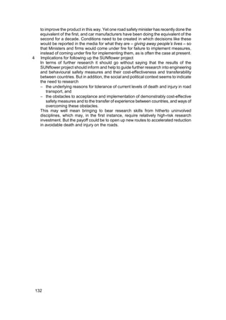 to improve the product in this way. Yet one road safety minister has recently done the
      equivalent of the first, and car manufacturers have been doing the equivalent of the
      second for a decade. Conditions need to be created in which decisions like these
      would be reported in the media for what they are – giving away people’s lives – so
      that Ministers and firms would come under fire for failure to implement measures,
      instead of coming under fire for implementing them, as is often the case at present.
4     Implications for following up the SUNflower project
      In terms of further research it should go without saying that the results of the
      SUNflower project should inform and help to guide further research into engineering
      and behavioural safety measures and their cost-effectiveness and transferability
      between countries. But in addition, the social and political context seems to indicate
      the need to research
      − the underlying reasons for tolerance of current levels of death and injury in road
          transport, and
      − the obstacles to acceptance and implementation of demonstrably cost-effective
          safety measures and to the transfer of experience between countries, and ways of
          overcoming these obstacles.
      This may well mean bringing to bear research skills from hitherto uninvolved
      disciplines, which may, in the first instance, require relatively high-risk research
      investment. But the payoff could be to open up new routes to accelerated reduction
      in avoidable death and injury on the roads.




    132
 