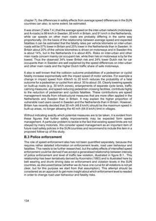chapter 7), the differences in safety effects from average speed differences in the SUN
countries can also, to some extent, be estimated.

It was shown (Table 7.4.) that the average speed on the inter-urban network (motorways
and A-roads) is 98 km/h in Sweden, 85 km/h in Britain, and 91 km/h in the Netherlands,
while car speeds on other main roads are probably differing in the same way
proportionally. On the basis of the relationship between average speed and expected
fatalities it can be estimated that the fatality rates per vehicle kilometre on inter-urban
roads will be 57% lower in Britain and 25% lower in the Netherlands than in Sweden. In
Britain about 20% of the vehicle kilometres is driven on motorways and in Sweden this
is about 14%, but in the Netherlands it is about 40%. Risks on inter-urban and other
main roads concern mainly car occupant risk, while their risk on motorways is by far the
lowest. Thus the observed 34% lower British risk and 24% lower Dutch risk for car
occupants than in Sweden are well explained by the speed differences on inter-urban
and other main roads and the higher Dutch traffic share of safe motorways.

It also is well known that the collision outcome probabilities of a pedestrian or cyclist
fatality increase exponentially with the impact speed of motor vehicles. For example a
change in impact speed from 40km/h to 20 km/h reduces the probability of a fatal
outcome for a pedestrian or cyclist from about .50 to about .05. Clearly lowering speeds
on built-up roads (e.g. 30 km/h zones), enlargements of separate cycle lanes, traffic
calming measures, and speed-reducing pedestrian crossing facilities, contribute highly
to the reduction of pedestrian and cyclists fatalities. These contributions are speed
management results from infrastructural measures that are more often applied in the
Netherlands and Sweden than in Britain. It may explain the higher proportion of
vulnerable road users saved in Sweden and the Netherlands than in Britain. However,
Britain has recently decided that 30 m/h (48.6 km/h) should be the maximum speed in
built-up areas, no longer allowing the 40 m/h (64.8 km/h) limit in villages.

Without indicating exactly which potential measures are to be taken, it is evident from
these figures that further safety improvements may be expected form speed
management. A particular problem to tackle is the fact that existing speed limits are not
obeyed by many motorists. We consider speed management as an important item of
future road safety policies in the SUN countries and recommend to include this item in a
proposed follow-up of this study.
B.3 Police enforcement
The role of speed enforcement also has not been quantified separately, because this
requires rather detailed information on enforcement levels, road user behaviour and
fatalities. This needs to be further researched, but the safety effects of intensified speed
enforcement could be derived if we accept a generalised relationship between intensity
of police enforcement and level of traffic law violation, illustrated in figure B.1.. This
relationship has been tentatively derived by Koornstra (1993) and is illustrated here by
belt wearing and drunk driving data on enforcement and violation levels in the SUN
countries, as discussed below (whether we do have one curve for all violations is not yet
clear, but for this purpose we start from that assumption). This attempt should be
considered as an approach to get more insight about which enforcement level is needed
in order to change road user behaviour and fatality risks.




134
 