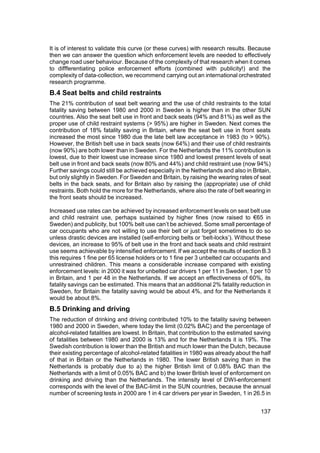 It is of interest to validate this curve (or these curves) with research results. Because
then we can answer the question which enforcement levels are needed to effectively
change road user behaviour. Because of the complexity of that research when it comes
to diffferentiating police enforcement efforts (combined with publicity!) and the
complexity of data-collection, we recommend carrying out an international orchestrated
research programme.
B.4 Seat belts and child restraints
The 21% contribution of seat belt wearing and the use of child restraints to the total
fatality saving between 1980 and 2000 in Sweden is higher than in the other SUN
countries. Also the seat belt use in front and back seats (94% and 81%) as well as the
proper use of child restraint systems (> 95%) are higher in Sweden. Next comes the
contribution of 18% fatality saving in Britain, where the seat belt use in front seats
increased the most since 1980 due the late belt law acceptance in 1983 (to > 90%).
However, the British belt use in back seats (now 64%) and their use of child restraints
(now 90%) are both lower than in Sweden. For the Netherlands the 11% contribution is
lowest, due to their lowest use increase since 1980 and lowest present levels of seat
belt use in front and back seats (now 80% and 44%) and child restraint use (now 94%)
Further savings could still be achieved especially in the Netherlands and also in Britain,
but only slightly in Sweden. For Sweden and Britain, by raising the wearing rates of seat
belts in the back seats, and for Britain also by raising the (appropriate) use of child
restraints. Both hold the more for the Netherlands, where also the rate of belt wearing in
the front seats should be increased.

Increased use rates can be achieved by increased enforcement levels on seat belt use
and child restraint use, perhaps sustained by higher fines (now raised to €65 in
Sweden) and publicity, but 100% belt use can’t be achieved. Some small percentage of
car occupants who are not willing to use their belt or just forget sometimes to do so
unless drastic devices are installed (self-enforcing belts or ‘belt-locks’). Without these
devices, an increase to 95% of belt use in the front and back seats and child restraint
use seems achievable by intensified enforcement. If we accept the results of section B.3
this requires 1 fine per 65 license holders or to 1 fine per 3 unbelted car occupants and
unrestrained children. This means a considerable increase compared with existing
enforcement levels: in 2000 it was for unbelted car drivers 1 per 11 in Sweden, 1 per 10
in Britain, and 1 per 48 in the Netherlands. If we accept an effectiveness of 60%, its
fatality savings can be estimated. This means that an additional 2% fatality reduction in
Sweden, for Britain the fatality saving would be about 4%, and for the Netherlands it
would be about 8%.
B.5 Drinking and driving
The reduction of drinking and driving contributed 10% to the fatality saving between
1980 and 2000 in Sweden, where today the limit (0.02% BAC) and the percentage of
alcohol-related fatalities are lowest. In Britain, that contribution to the estimated saving
of fatalities between 1980 and 2000 is 13% and for the Netherlands it is 19%. The
Swedish contribution is lower than the British and much lower than the Dutch, because
their existing percentage of alcohol-related fatalities in 1980 was already about the half
of that in Britain or the Netherlands in 1980. The lower British saving than in the
Netherlands is probably due to a) the higher British limit of 0.08% BAC than the
Netherlands with a limit of 0.05% BAC and b) the lower British level of enforcement on
drinking and driving than the Netherlands. The intensity level of DWI-enforcement
corresponds with the level of the BAC-limit in the SUN countries, because the annual
number of screening tests in 2000 are 1 in 4 car drivers per year in Sweden, 1 in 26.5 in


                                                                                       137
 