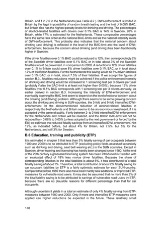 Britain, and 1 in 7.0 in the Netherlands (see Table 4.2.). DWI-enforcement is limited in
Britain by the legal impossibility of random breath testing and the limit of 0.08% BAC,
but Britain also has the highest penalty levels for drinking and driving. The percentages
of alcohol-related fatalities with drivers over 0.1% BAC is 14% in Sweden, 20% in
Britain, while 17% is estimated for the Netherlands. These comparable percentages
have the same rank order as the national BAC-limits and as the national intensity levels
of DWI-enforcement. This probably also indicates that the national concern about
drinking (and driving) is reflected in the level of the BAC-limit and the level of DWI-
enforcement, because the concern about drinking (and driving) has been traditionally
higher in Sweden.

If the driver fatalities over 0.1% BAC could be reduced to 12%, then correspondingly 2%
of the Swedish driver fatalities over 0.1% BAC or in total about 3% of the Swedish
fatalities would be prevented, in comparison to 2000. A reduction to 12% driver fatalities
over 0.1% in Britain would save 8% driver fatalities over 0.1% BAC, or in total about
12% of the British fatalities. For the Netherlands this saving would be 5% driver-fatalities
over 0.1% BAC, or in total, about 7.5% of their fatalities. If we accept the figures of
section B.3., fatalities reductions might be achieved if the police enforcement intensity
on drinking and driving would be increased to 1 screening test per 3 drivers per year
(probably if also the BAC-limit is at least not higher than 0.05%), because 12% driver
fatalities over 0.1% BAC corresponds with 1 screening test per 3 drivers annually, as
earlier derived in section B.3. Increasing the intensity of DWI-enforcement and
eventually lowering the BAC limit seem to depend on the level of national concern about
the drinking (and driving) problem. Although there seems to be some growing concern
about the drinking and driving in SUN-counties, the 3-fold and 9-fold intensified DWI-
enforcement for the abovementioned reduction of alcohol-related fatalities in
respectively the Netherlands and Britain seems to be an enormous investment, if it is
accepted by the general public. If only between 2- to 3-fold intensified DWI-enforcement
for the Netherlands and Britain will be realized, and the British BAC-limit will not be
reduced from 0.08% to 0.05% (unless adopted by the next government or ‘forced’ by the
EU) we estimate the reduced fatality savings from an intensified DWI-enforcement. Not
12%, as indicated before, but about 4% for Britain, not 7.5%, but 5% for the
Netherlands, and still 3% for Sweden.
B.6 Education, training and publicity (ETP)
It is estimated in chapter 8 that less than 5% fatality saving of car occupants between
1980 and 2000 is to be attributed to ETP (excluding policy fields assessed separately
such as drinking and driving, seat belt wearing etc.) in the SUN countries. Except in
Sweden, driver training and licensing has hardly been changed since 1980. At the end
of the 20th century a graduated licensing system has been introduced in Sweden with
an evaluated effect of 18% less novice driver fatalities. Because the share of
corresponding fatalities in the total fatalities is about 6%, it has contributed to a total
fatality saving of about 1%. Therefore, a total contribution of about 2% fatality saving for
car occupant fatalities by ETP is a fairly optimistic estimate for each SUN-country.
Compared to before 1980 there also have been hardly new additional or improved ETP-
measures for vulnerable road users. It may also be assumed that no more than 2% of
the total fatality saving is to be attributed to savings of vulnerable road users by ETP,
because there are no plausible reasons for different percentage than that for car
occupants.

Although uncertain it yields in a total an estimate of only 4% fatality saving from ETP-
measures between 1980 and 2000. Only if more and intensified ETP-measures were
applied can higher reductions be expected in the future. These relatively small


138
 
