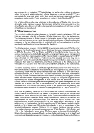 percentages do not imply that ETP is ineffective, but we face the problem of unknown
safety (in terms of fatality reduction) effects. Moreover, a certain level of ETP is a
prerequisite for any road safety policy that needs parliamentary approval and thus
acceptance by the public. Public acceptance is certainly doubtful without ETP.

It is of interest to develop new initiatives for the reduction of fatality risks for novice
drivers by better training, because there is room for further improvements in novice
driver fatality rates. However the Swedish example indicates that only a limited number
of fatalities may be reduced.
B.7 Road engineering
The contribution of local road engineering to the fatality reductions between 1980 and
2000 are estimated to be 4% for Sweden, 10% for Britain, and 5% for the Netherlands.
The higher percentage for Britain is due to the broader scope of their monitored local
road engineering programme, while the estimated contribution of local engineering
measures of the two other countries is restricted to 30 km/h area treatments and re-
constructions of junctions to roundabouts (for Sweden).

The fatality savings between 1980 and 2000 for vulnerable road users (VRU) by other
measures than local road engineering and drinking and driving measures are estimated
as 37% for Sweden, 27% for Britain, and 32% for the Netherlands. However, the
savings must be mainly attributed to general road engineering and speed management
on other roads than motorways (except for motorcyclists), because 2% saving from ETP
was estimated for VRU-fatalities. Furthermore, the reduced exposure may be an
explanatory factor. It is estimated that speed management and other road engineering
measures than local road treatments, may have contributed to the fatality saving of
vulnerable road users by 35% in Sweden, 25% in Britain, and 30% in the Netherlands.

The same reasoning applies to fatality savings of car occupants from other measures
than vehicle safety, seat belt and child restraint use, drinking and driving, and local road
engineering, which other car occupant measures were estimated to have saved 10%
fatalities in Sweden, 7% in Britain, and 16% in the Netherlands. Here also, no more than
2% saving by ETP should be subtracted from the total estimated percentages in order to
obtain the estimates for the percentage fatality saving of car occupants by general road
engineering and speed management. It thus follows that the attribution of fatality
savings for car occupants to general road engineering and speed management is 8% in
Sweden, 5% in Britain, and 14% in the Netherlands. For the Netherlands, it has been
concluded that 10% car occupant saving is due to the general road engineering that
enabled the traffic share shift to the safer motorways from 27% in 1980 to 40% in 2000.

Most road engineering measures in built-up areas are infrastructure measures that
sustain lowered speed limits or force speeds to be lower on average and reduce over-
speeding on roads with unchanged speed limits. These measures thus overlap with
speed management measures, while speed management measures sometimes are
accompanied by road re-constructions. The expected future savings from road
engineering and speed management in the road safety plans, with respect to the
achievement of their targets in the SUN countries, are 57% in Sweden (including traffic
control), 44% in Britain, and 50% in the Netherlands. In term of percentages of the
targeted total savings between 2000 and 2010, it means that these planned savings
from road engineering and speed management are 19% in Sweden, 16% in Britain, and
15% in the Netherlands, where about 5% from speed enforcement is included for
Britain. Combining the sources of fatality savings that are attributed to all kinds of road
engineering and speed management measures (without speed enforcement), it follows


                                                                                       139
 