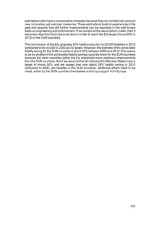 estimations also have a conservative character because they do not take into account
new, innovative, yet unknown measures. These estimations build on experiences in the
past and assume that still further improvements can be expected in the well-known
fields as engineering and enforcement. If we accept all the assumptions made, then it
becomes clear that more has to be done in order to reach the EU-target (minus 50% in
2010) in the SUN countries.

The commission of the EU proposes 50% fatality reduction to 20,000 fatalities in 2010
compared to the 40,000 in 2000 as EU-target. However, the estimate of the achievable
fatality saving for the SUN countries is about 35% between 2000 and 2010. This seems
to be no problem if the achievable fatality savings could be lower for the SUN countries
because the other countries within the EU implement more ambitious improvements
than the SUN countries. But if we assume that all individual EU Member States have a
target of minus 50% and we accept that only about 35% fatality saving in 2010
compared to 2000, are feasible in the SUN countries, additional efforts need to be
made, either by the SUN countries themselves and/or by support from Europe.




                                                                                    141
 