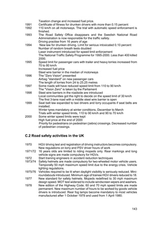 Taxation change and increased fuel price.
1991      Certificate of fitness for drunken drivers with more than 0.15 percent
1992      110 km/h on all motorways. The trial with automatic speed enforcement is
          finished.
1993      The Road Safety Office disappears and the Swedish National Road
          Administration is now responsible for the traffic safety.
          Driving practise from 16 years of age
1994       New law for drunken driving. Limit for serious intoxicated 0.10 percent
          Number of random breath tests doubled
          Laser instrument introduced for speed limit enforcement
          The National Traffic Safety Programme for 1995-2000. Less than 400 killed
          2000.
1995      Speed limit for passenger cars with trailer and heavy lorries increased from
          70 to 80 km/h
          Increased fuel price
          Steel wire barrier in the median of motorways
1996      The "Zero Vision" presented
          Airbag "standard" on new passenger cars
          The length of lorries from 24 to 25.25 metres
1997      Some roads will have reduced speed limit from 110 to 90 km/h
          The "Vision Zero" is taken by the Parliament
1998      Steel wire barriers in the roadside are introduced
          Local communities got the right to decide on the speed limit of 30 km/h
          The first 3-lane road with a middle steel wire barrier is open
1999      Seat belt law expanded to taxi drivers and lorry occupants if seat belts are
          installed.
          Winter tyres mandatory at winter conditions, December to March
          Trials with winter speed limits, 110 to 90 km/h and 90 to 70 km/h
2000      Some winter speed limits were kept
          High fuel price at the end of 2000
          Priority for pedestrians on pedestrian (zebra) crossings. Decreased number
          of pedestrian crossings.


C.2 Road safety activities in the UK

1970    HGV driving test and registration of driving instructors becomes compulsory.
        New regulations on lorry and PSV driver hours of work
1971/72 16 years olds are limited to riding mopeds only. Rear markings and long
        vehicle signs are made compulsory for HGVs.
1972    Start training engineers in accident reduction techniques
1973/74 Safety helmets are made compulsory for two-wheeled motor vehicle users.
        Temporally 50 mph maximum speed limit due to the energy crisis. Vehicle
        lighting regulations.
1975/76 Vehicles required to be lit when daylight visibility is seriously reduced. Mini-
        roundabouts introduced. Minimum age of trainee HGV drivers reduced to 18.
1977    New standard for safety helmets. Mopeds redefined to 30 mph maximum
        design speed. MOT test widened to include windscreen wipers and washers.
1978    New edition of the Highway Code. 60 and 70 mph speed limits are made
        permanent. New maximum number of hours to be worked by goods vehicle
        drivers is introduced. Rear fog lamps become mandatory to most vehicles
        manufactured after 1 October 1979 and used from 1 April 1980.



                                                                                    143
 