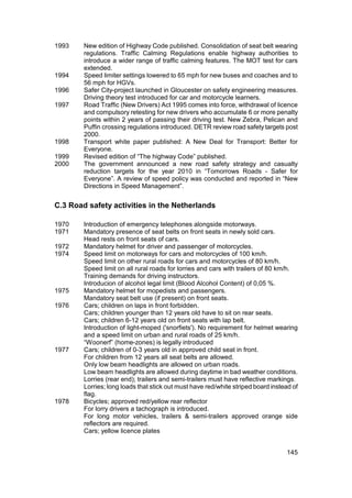 1993    New edition of Highway Code published. Consolidation of seat belt wearing
        regulations. Traffic Calming Regulations enable highway authorities to
        introduce a wider range of traffic calming features. The MOT test for cars
        extended.
1994    Speed limiter settings lowered to 65 mph for new buses and coaches and to
        56 mph for HGVs.
1996    Safer City-project launched in Gloucester on safety engineering measures.
        Driving theory test introduced for car and motorcycle learners.
1997    Road Traffic (New Drivers) Act 1995 comes into force, withdrawal of licence
        and compulsory retesting for new drivers who accumulate 6 or more penalty
        points within 2 years of passing their driving test. New Zebra, Pelican and
        Puffin crossing regulations introduced. DETR review road safety targets post
        2000.
1998    Transport white paper published: A New Deal for Transport: Better for
        Everyone.
1999    Revised edition of “The highway Code” published.
2000    The government announced a new road safety strategy and casualty
        reduction targets for the year 2010 in “Tomorrows Roads - Safer for
        Everyone”. A review of speed policy was conducted and reported in “New
        Directions in Speed Management”.


C.3 Road safety activities in the Netherlands

1970    Introduction of emergency telephones alongside motorways.
1971    Mandatory presence of seat belts on front seats in newly sold cars.
        Head rests on front seats of cars.
1972    Mandatory helmet for driver and passenger of motorcycles.
1974    Speed limit on motorways for cars and motorcycles of 100 km/h.
        Speed limit on other rural roads for cars and motorcycles of 80 km/h.
        Speed limit on all rural roads for lorries and cars with trailers of 80 km/h.
        Training demands for driving instructors.
        Introducion of alcohol legal limit (Blood Alcohol Content) of 0,05 %.
1975    Mandatory helmet for mopedists and passengers.
        Mandatory seat belt use (if present) on front seats.
1976    Cars; children on laps in front forbidden.
        Cars; children younger than 12 years old have to sit on rear seats.
        Cars; children 6-12 years old on front seats with lap belt.
        Introduction of light-moped ('snorfiets'). No requirement for helmet wearing
        and a speed limit on urban and rural roads of 25 km/h.
        “Woonerf” (home-zones) is legally introduced
1977    Cars; children of 0-3 years old in approved child seat in front.
        For children from 12 years all seat belts are allowed.
        Only low beam headlights are allowed on urban roads.
        Low beam headlights are allowed during daytime in bad weather conditions.
        Lorries (rear end); trailers and semi-trailers must have reflective markings.
        Lorries; long loads that stick out must have red/white striped board instead of
        flag.
1978    Bicycles; approved red/yellow rear reflector
        For lorry drivers a tachograph is introduced.
        For long motor vehicles, trailers & semi-trailers approved orange side
        reflectors are required.
        Cars; yellow licence plates


                                                                                  145
 