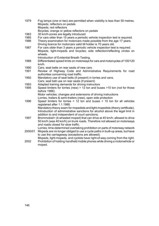 1979    Fog lamps (one or two) are permitted when visibility is less than 50 metres.
        Mopeds; reflectors on pedals
        Mopeds; red reflectors
        Bicycles; orange or yellow reflectors on pedals
1983    30 km/h-zones are legally introduced
1985    For cars older than 10 years a periodic vehicle inspection test is required.
1986    Theory examination for motorcars made possible from the age 17 years.
        Driving licence for motorcars valid till holder is 70 years old.
1987    For cars older than 3 years a periodic vehicle inspection test is required.
        Mopeds, light-mopeds and bicycles; side reflection/reflecting circles on
        wheels.
        Introduction of Evidential Breath Testing.
1988    Differentiated speed limits on motorways for cars and motorcycles of 100/120
        km/h.
1990    Cars; seat belts on rear seats of new cars.
1991    Review of Highway Code and Administrative Requirements for road
        authorities concerning road traffic.
1992    Mandatory use of seat belts (if present) in lorries and vans.
        Cars; seat belt use on rear seats (if present)
1993    Adapted training demands for driving instructors
1995    Speed limiters for lorries (new) > 12 ton and buses >10 ton (not for those
        before 1988).
        Motor vehicles; changes and extensions of driving instructions
        Lorries, trailers & semi-trailers (new); open side protection
1996    Speed limiters for lorries > 12 ton and buses > 10 ton for all vehicles
        registered after 1.1.1988.
        Mandatory theory exam for mopedists and light-mopedists (theory certificate).
        Introduction of administrative sanctions for alcohol above the legal limit in
        addition to and independent of court sanctions.
1997    Brommobiel= (4-wheeled moped) that can drive at 45 km/h; allowed to drive
        50 km/h (was 40 km/h) on trunk roads. Therefore not allowed on motorways
        and roads closed for slow traffic.
        Lorries; time-determined overtaking prohibition on parts of motorway network
2000/01 Mopeds are no longer obliged to use a cycle paths in built-up areas, but have
        to use the carriageway (exceptions are allowed).
        Mopeds, light-mopeds, and cyclists have right-of-way coming from the right.
2002    Prohibition of holding handheld mobile phones while driving a motorvehicle or
        moped.




146
 