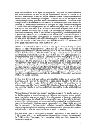 The quantities of areas in this figure are unimportant. The point is that there are trilateral
and bilateral overlaps as well as unique aspects on all the topics that are to be
described and analysed in the SUN project, with some factors comparable between all
three countries, and some unique to only one. Examples that fall into each picture area
can be given, prompting questions about the causes of differences. Quantitative target
setting with respect to the reduction of fatalities is a common aspect to the three SUN
countries, but there are also differences in specifying the target with respect to regions
or class of roads (fatalities per province in the Netherlands) or per road user group (fatal
and serious child casualties in the the United Kingdom). It might be that there are
bilateral common aspects as well. All three SUN countries have an explicit policy plan
on national road safety, which is discussed in or approved by parliament (a common
SUN aspect), but the way it is executed may be quite different. The Vision Zero policy of
Sweden and the Sustainable Safety policy in the Netherlands have much in common,
but what about the infrastructural improvement aspects of these two policies? Are they
common in Sweden and the Netherlands, or is that infrastructure aspect better covered
by the good practice and road safety audits of the UK?

Each SUN country shows a trend of more or less regular decay of fatality risk (road
fatalities per motor vehicle kilometrage), which thus is a common aspect. However, the
slopes of the risk reduction differ for different periods in the SUN countries. On the one
hand, in 1970 the risk levels of the UK and Sweden (to some extent) were already much
lower than in the Netherlands, while the risk reduction after 1970 up to 1990 is steeper
in the Netherlands. The questions are: (1) the reason for this initially higher risk level in
the Netherlands and (2) the reason for the later observed, steeper risk reduction in the
Netherlands? On the other hand, in the UK(GB) after 1985, a larger annual risk
reduction than before has been achieved, despite its lowest risk level (illustrating that
there is not yet diminishing effectiveness in even the safest countries). The annual risk
reduction stagnated somewhat in the Netherlands between 1985 and 1995. How can
these differences be understood by policy and/or action-related differences? After 1994
the annual risk reduction in the Netherlands improved again, while in Sweden the risk
reduction seems to stagnate somewhat in the last decade. The question again arises
whether this can be explained.

Drinking and driving and seat belt use are regulated by law, as a common SUN
countries aspect. However, the legal limits of blood alcohol (BAC) for the drivers are
different (0.2% BAC in Sweden, 0.5% in the Netherlands and 0.8% in UK), while the
belt wearing rates differ (being lowest in NL). Also the enforcement policies for both
road behaviour types have common and different aspects that need to be studied more
in depth.

Although this descriptive scheme is mainly qualitative in nature, the specific analyses of
the SUN project try to entangle the common, bilateral common and unique parts by
some quantitative analysis, at least for the effectiveness of the main road safety
measures taken and the effects of the known differences in the national transport
systems. The main aim, then, is the estimation of the road safety benefits from each
measure. If a potentially effective measure is not applied or not fully applied in a country,
then the road safety in that country might be further improved by full application of that
measure. But national differences in transport structure and/or culture can be a problem
for the transfer of effective measures from one country to another.

The study uses a kind of benchmarking approach with respect to road safety for the
SUN countries, which could be followed by other countries comparing themselves with
the SUN countries. The relevant benchmarks that initially have been chosen for the
comparative study are:

                                                                                            3
 