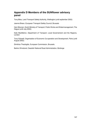 Appendix D Members of the SUNflower advisory
panel
Tony Bliss, Land Transport Safety Authority, Wellington (until september 2002)

Jeanne Breen, European Transport Safety Council, Brussels

Hein Moonen, Dutch Ministry of Transport, Public Works and Watermanagement, The
Hague (until July 2002)

Kate MacMahon, Department of Transport, Local Governement and the Regions,
London

Tony Ockwell, Organisation of Economic Co-operation and Development, Paris (until
August 2002)

Dimitrios Theologitis, European Commission, Brussels.

Barbro Winstrand, Swedish National Road Administration, Borlange




                                                                                 147
 