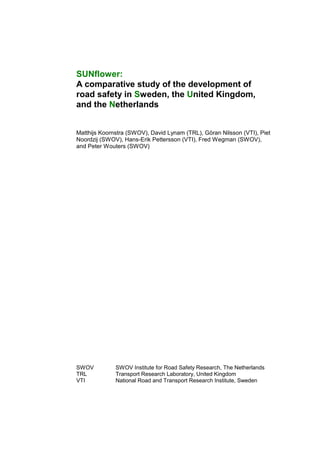 SUNflower:
A comparative study of the development of
road safety in Sweden, the United Kingdom,
and the Netherlands


Matthijs Koornstra (SWOV), David Lynam (TRL), Göran Nilsson (VTI), Piet
Noordzij (SWOV), Hans-Erik Pettersson (VTI), Fred Wegman (SWOV),
and Peter Wouters (SWOV)




SWOV          SWOV Institute for Road Safety Research, The Netherlands
TRL           Transport Research Laboratory, United Kingdom
VTI           National Road and Transport Research Institute, Sweden
 