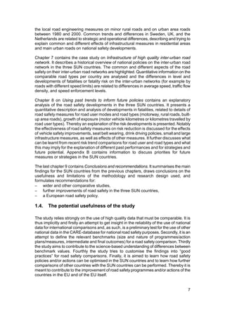the local road engineering measures on minor rural roads and on urban area roads
between 1980 and 2000. Common trends and differences in Sweden, UK, and the
Netherlands are related to strategic and operational differences, describing and trying to
explain common and different effects of infrastructural measures in residential areas
and main urban roads on national safety developments.

Chapter 7 contains the case study on Infrastructure of high quality inter-urban road
network. It describes a historical overview of national policies on the inter-urban road
network in the three SUN countries. The common and different aspects of the road
safety on their inter-urban road networks are highlighted. Quantitative information on the
comparable road types per country are analysed and the differences in level and
developments of fatalities or fatality risk on the inter-urban networks (for example by
roads with different speed limits) are related to differences in average speed, traffic flow
density, and speed enforcement levels.

Chapter 8 on Using past trends to inform future policies contains an explanatory
analysis of the road safety developments in the three SUN countries. It presents a
quantitative description and analysis of developments in fatalities, related to details of
road safety measures for road user modes and road types (motorway, rural roads, built-
up area roads), growth of exposure (motor vehicle kilometres or kilometres travelled by
road user types). Thereby an explanation of the risk developments is presented. Notably
the effectiveness of road safety measures on risk reduction is discussed for the effects
of vehicle safety improvements, seat belt wearing, drink driving policies, small and large
infrastructure measures, as well as effects of other measures. It further discusses what
can be learnt from recent risk trend comparisons for road user and road types and what
this may imply for the explanation of different past performances and for strategies and
future potential. Appendix B contains information to discuss priorities for future
measures or strategies in the SUN countries.

The last chapter 9 contains Conclusions and recommendations. It summarises the main
findings for the SUN countries from the previous chapters, draws conclusions on the
usefulness and limitations of the methodology and research design used, and
formulates recommendations for:
− wider and other comparative studies,
− further improvements of road safety in the three SUN countries,
− a European road safety policy.

1.4.    The potential usefulness of the study

The study relies strongly on the use of high quality data that must be comparable. It is
thus implicitly and firstly an attempt to get insight in the reliability of the use of national
data for international comparisons and, as such, is a preliminary test for the use of other
national data in the CARE-database for national road safety purposes. Secondly, it is an
attempt to define the relevant benchmarks (size and nature of programmes/action
plans/measures, intermediate and final outcomes) for a road safety comparison. Thirdly
the study aims to contribute to the science-based understanding of differences between
benchmark values. Fourthly the study tries to customise the findings into “good
practices” for road safety comparisons. Finally, it is aimed to learn how road safety
policies and/or actions can be optimised in the SUN countries and to learn how further
comparisons of other countries with the SUN countries can be performed. Thereby it is
meant to contribute to the improvement of road safety programmes and/or actions of the
countries in the EU and of the EU itself.


                                                                                             7
 