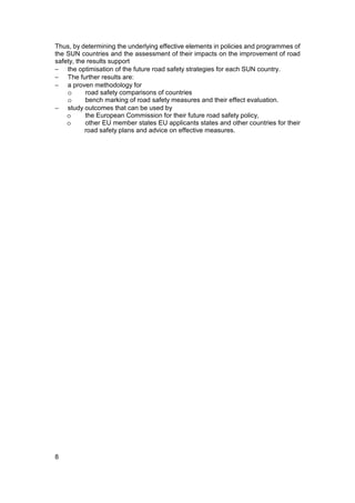 Thus, by determining the underlying effective elements in policies and programmes of
the SUN countries and the assessment of their impacts on the improvement of road
safety, the results support
− the optimisation of the future road safety strategies for each SUN country.
− The further results are:
− a proven methodology for
    o      road safety comparisons of countries
    o      bench marking of road safety measures and their effect evaluation.
− study outcomes that can be used by
    o      the European Commission for their future road safety policy,
    o      other EU member states EU applicants states and other countries for their
           road safety plans and advice on effective measures.




8
 