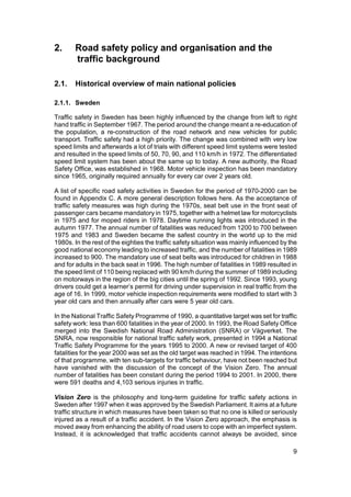 2.     Road safety policy and organisation and the
       traffic background

2.1.   Historical overview of main national policies

2.1.1. Sweden

Traffic safety in Sweden has been highly influenced by the change from left to right
hand traffic in September 1967. The period around the change meant a re-education of
the population, a re-construction of the road network and new vehicles for public
transport. Traffic safety had a high priority. The change was combined with very low
speed limits and afterwards a lot of trials with different speed limit systems were tested
and resulted in the speed limits of 50, 70, 90, and 110 km/h in 1972. The differentiated
speed limit system has been about the same up to today. A new authority, the Road
Safety Office, was established in 1968. Motor vehicle inspection has been mandatory
since 1965, originally required annually for every car over 2 years old.

A list of specific road safety activities in Sweden for the period of 1970-2000 can be
found in Appendix C. A more general description follows here. As the acceptance of
traffic safety measures was high during the 1970s, seat belt use in the front seat of
passenger cars became mandatory in 1975, together with a helmet law for motorcyclists
in 1975 and for moped riders in 1978. Daytime running lights was introduced in the
autumn 1977. The annual number of fatalities was reduced from 1200 to 700 between
1975 and 1983 and Sweden became the safest country in the world up to the mid
1980s. In the rest of the eighties the traffic safety situation was mainly influenced by the
good national economy leading to increased traffic, and the number of fatalities in 1989
increased to 900. The mandatory use of seat belts was introduced for children in 1988
and for adults in the back seat in 1996. The high number of fatalities in 1989 resulted in
the speed limit of 110 being replaced with 90 km/h during the summer of 1989 including
on motorways in the region of the big cities until the spring of 1992. Since 1993, young
drivers could get a learner’s permit for driving under supervision in real traffic from the
age of 16. In 1999, motor vehicle inspection requirements were modified to start with 3
year old cars and then annually after cars were 5 year old cars.

In the National Traffic Safety Programme of 1990, a quantitative target was set for traffic
safety work: less than 600 fatalities in the year of 2000. In 1993, the Road Safety Office
merged into the Swedish National Road Administration (SNRA) or Vägverket. The
SNRA, now responsible for national traffic safety work, presented in 1994 a National
Traffic Safety Programme for the years 1995 to 2000. A new or revised target of 400
fatalities for the year 2000 was set as the old target was reached in 1994. The intentions
of that programme, with ten sub-targets for traffic behaviour, have not been reached but
have vanished with the discussion of the concept of the Vision Zero. The annual
number of fatalities has been constant during the period 1994 to 2001. In 2000, there
were 591 deaths and 4,103 serious injuries in traffic.

Vision Zero is the philosophy and long-term guideline for traffic safety actions in
Sweden after 1997 when it was approved by the Swedish Parliament. It aims at a future
traffic structure in which measures have been taken so that no one is killed or seriously
injured as a result of a traffic accident. In the Vision Zero approach, the emphasis is
moved away from enhancing the ability of road users to cope with an imperfect system.
Instead, it is acknowledged that traffic accidents cannot always be avoided, since

                                                                                          9
 