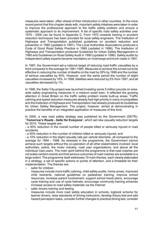 measures were taken, often ahead of their introduction in other countries. In the more
recent period that this chapter deals with, important safety initiatives were taken in order
to improve the professional approach to the traffic safety problem and ensure a
systematic approach to its improvement. A list of specific road safety activities over
1970 - 2000 can be found in Appendix C. From 1972 onwards training in accident
reduction techniques has been provided for local safety engineers. The Institution of
Highways and Transportation published guidelines on accident reduction and
prevention in 1980 (updated in 1991). The Local Authorities Associations produced a
Code of Good Road Safety Practice in 1989 (updated in 1996). The Institution of
Highways and Transportation produced Guidelines for Urban Safety Management in
1990 and Guidelines on Road Safety Audit in 1990 (updated in 1996). Safety audits by
independent safety experts became mandatory on motorways and trunk roads in 1991.

In 1987, the Government set a national target of reducing road traffic casualties by a
third compared to the average for 1981-1985. Measures to achieve this turned out to be
effective in reducing the number of deaths on the road by 39% by 1998 and the number
of serious casualties by 45%. However, over the same period the number of slight
casualties increased by 16%. In 1998, fatalities were reduced by 5% from 1997, and all
casualties decreased by 1%.

In 1996, the Safer City-project was launched investing some 5 million pounds on area-
wide safety engineering measures in a medium sized town. It reflected the growing
attention in Great Britain on the traffic safety problem inside built-up areas. Traffic
calming and speed reduction measures already had high priority in many municipalities
and the Institution of Highways and Transportation had already produced its Guidelines
for Urban Safety Management. The project, however, aimed at demonstrating in
practice the benefits of an integrated application of measures of this kind.

In 2000, a new road safety strategy was published by the Government (DETR):
“Tomorrow’s Roads - Safer for Everyone”, which set new casualty reduction targets
for 2010. These targets are:
- a 40% reduction in the overall number of people killed or seriously injured in road
accidents,
- a 50% reduction in the number of children killed or seriously injured, and
- a 10% reduction in the slight casualty rate per vehicle kilometre, all compared to the
average for 1994 - 1998. As stressed in the programme, the Government cannot
achieve such targets without the co-operation of all other stakeholders involved: local
authorities, police, the motor industry, road user organisations, and above all the
individual road users. The main spirit behind the programme is that road crashes are
not solely random events and that serious outcomes of road crashes are avoidable to a
large extent. The programme itself addresses 10 main themes, each clearly elaborated
in a strategy, a set of specific actions or points of attention, and a timetable for their
implementation. The themes are:
− safer for children
     measures include more traffic calming, child safety audits, home zones, improved
     child restraints, national guidelines on pedestrian training, improve school
     resources, increase parent involvement, support school travel plans, encourage
     cycle training and use of cycle helmets, encourage community training schemes
     increase access to road safety materials via the Internet
− safer drivers training and testing
     measures include more road safety education in schools, logbook scheme for
     learner drivers, raise standards of driving instructors, develop theory test and add
     hazard perception tasks, consider further changes to practical driving test, consider


                                                                                         11
 